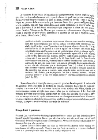 244 William M. Baum
A resposta é sim e não. Os analistas de comportamento podem explicar açõ f
que são consideradas boas ou más, e particularmente podem explicar o comporta ^
mento verbal das pessoas sobre o bom e o mau, o certo e o errado - isto é, expliC
g 
o que as pessoas falam acerca do que devemos fazer. Uma pessoa religiosa coin0 I
Lewis, porém , poderia ficar insatisfeita com essas explicações e querer saber p0r
que o universo é de tal forma construído que chegamos a dizer uns aos outros *
coisas do tipo Não roubarás. Mesmo que possamos explicar como se chegou a isso í
sendo o m undo do jeito que é, permanece a questão de por que o mundo é dessé I
jeito. Como disse Lewis (1960):
A ciência trabalha por meio de experimentos. Observa como as coisas se compor­
tam. Por mais complicado que pareça, ao final todo enunciado científico na ver­
dade significa algo como “
Apontei o telescópio para tal parte do céu às 2:20 da
manhã do dia 15 de janeiro e vi isso e aquilo” ou “Coloquei um pouco dessa
substância numa vasilha, aqueci-a a tal temperatura, e aconteceu isso e aquilo”, ;
(...) Mas por que de qualquer maneira alguma coisa aparece lá, e se há alguma
coisa por trás das coisas que a ciência observa - algo de uma qualidade diferente -í
- isso não é uma questão cientifica, Se há “
Algo Atrás”, terá de ficar de todo
desconhecido dos homens, ou então terá de se fazer conhecido de outra forma. A
afirmação de que essa coisa existe, bem como a afirmação de que essa coisa não
existe, não são afirmações que a ciência possa fazer (...). Afinal, é na verdade
uma questão de senso comum. Suponhamos que a ciência se tomasse algum dia
tão completa que viesse a conhecer cada uma das coisas existentes em todo o :
universo. Não é óbvio que as perguntas “Por que o universo existe?”, “Por que
continua como é?” e “Ele tem algum sentido?” ficariam exatamente do mesmo
jeito? (p. 32).
Reconhecendo a correção do argumento geral de Lewis quanto à existência
de questões que estão fora do âmbito da ciência, podemos discordar de suas afir­
mações tratando a lei da natureza hum ana como advinda do Além, desde que V
concentremos nossa atenção nos atos e falas que se conformam à lei. Podemos :
explicar por que as pessoas se comportam de forma não-egoísta e por que se refe­
rem ao com portam ento egoísta como mau e ao não-egoísta como bom. Como an­
tes, usarem os como fundamento conceitos analítico-comportamentais básicos, como
reforço, com portam ento verbal e controle de estímulo.
Reforçadores e punidores
Skinner (1971) ofereceu uma regra prática simples: coisas que são chamadas boas
são reforçadores positivos. Coisas que são chamadas más são punidores. Atividades
chamadas boas são aquelas que são reforçadas, Atividades que são chamadas más
são aquelas que são punidas.
Certas coisas e atividades são boas ou más devido à forma como nossos cor-
pos são construídos. A saúde é boa; a doença é má. A comida e o comer são bonSi
a dor e a prostração são más. O afeto é bom; a rejeição é má.
 