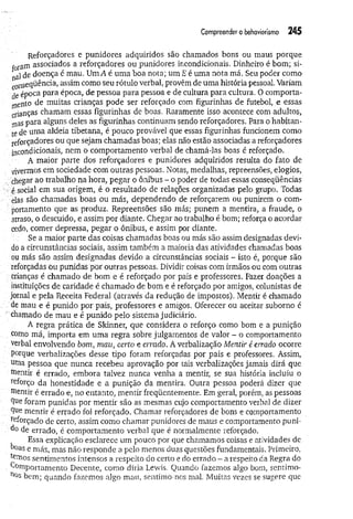 Compreender o behaviorismo 245
Reforçadores e punidores adquiridos são chamados bons ou maus porque
ror3rn associados a reforçadores ou punidores incondicionais. Dinheiro é bom; si-
al de doença é mau. Um A é uma boa nota; um E é uma nota má. Seu poder como
conseqüência, assim como seu rótulo verbal, provêm de uma história pessoal. Variam
de época para época, de pessoa para pessoa e de cultura para cultura. 0 comporta­
mento de muitas crianças pode ser reforçado com figurinhas de futebol, e essas
crianças chamam essas figurinhas de boas, Raramente isso acontece com adultos,
mas para alguns deles as figurinhas continuam sendo reforçadores. Para o habitan­
te de uma aldeia tibetana, é pouco provável que essas figurinhas funcionem como
reforçadores ou que sejam chamadas boas; elas não estão associadas a reforçadores
incondicionais, nem o comportamento verbal de chamá-las boas é reforçado.
A maior parte dos reforçadores e punidores adquiridos resulta do fato de
vivermos em sociedade com outras pessoas. Notas, medalhas, repreensões, elogios,
chegar ao trabalho na hora, pegar o ônibus - o poder de todas essas conseqüências
■ é social em sua origem, é o resultado de relações organizadas pelo grupo. Todas
elas são chamadas boas ou más, dependendo de reforçarem ou punirem o com-
portamento que as produz. Repreensões são más; punem a mentira, a fraude, o
atraso, o descuido, e assim por diante. Chegar ao trabalho é bom; reforça o acordar
cedo, comer depressa, pegar o ônibus, e assim por diante.
Se a maior parte das coisas chamadas boas ou más são assim designadas devi­
do a circunstâncias sociais, assim também a maioria das atividades chamadas boas
ou más são assim designadas devido a circunstâncias sociais - isto é, porque são
reforçadas ou punidas por outras pessoas. Dividir coisas com irmãos ou com outras
crianças é chamado de bom e é reforçado por pais e professores. Fazer doações a
instituições de caridade é chamado de bom e é reforçado por amigos, colunistas de
jornal e pela Receita Federal (através da redução de impostos). Mentir é chamado
de mau e é punido por pais, professores e amigos. Oferecer ou aceitar suborno é
chamado de mau e é punido pelo sistema judiciário.
A regra prática de Skinner, que considera o reforço como bom e a punição
como má, importa em um a regra sobre julgamentos de valor - o comportamento
verbal envolvendo bom, mau, certo e errado. A verbalização Mentir é errado ocorre
porque verbalizações desse tipo foram reforçadas por pais e professores. Assim,
- uma pessoa que nunca recebeu aprovação por tais verbalizações jamais dirá que
: mentir é errado, embora talvez nunca venha a mentir, se sua história incluiu o
reforço da honestidade e a punição da mentira. Outra pessoa poderá dizer que
mentir é errado e, no entanto, mentir freqüentemente. Em geral, porém, as pessoas
Que foram punidas por mentir são as mesmas cujo comportamento verbal de dizer
Que mentir é errado foi reforçado. Chamar reforçadores de bons e comportamento
reforçado de certo, assim como chamar punidores de maus e comportamento puni­
do de errado, é comportamento verbal que é normalmente reforçado.
Essa explicação esclarece um pouco por que chamamos coisas e atividades de
boas e más, mas não responde a pelo menos duas questões fundamentais. Primeiro,
ternos sentimentos intensos a respeito do certo e do errado - a respeito da Regra do
. Comportamento Decente, como diria Lewis. Quando fazemos algo bom, senrimo-
n°s bem; quando fazemos algo mau, sentimo-nos mal. Muitas vezes se sugere que
 