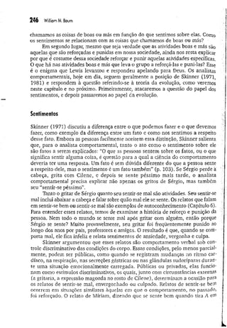 246 William M. Baum
chamamos as coisas de boas ou más em função do que sentimos sobre elas. Como
os sentimentos se relacionam com as coisas que chamamos de boas ou más? •
Em segundo lugar, mesmo que seja verdade que as atividades boas e más são
aquelas que são reforçadas e punidas em nossa sociedade, ainda nos resta explicar
por que é costume dessa sociedade reforçar e punir aquelas atividades específicas.
O que há nas atividades boas e más que leva o grupo a reforçá-las e puni-las? Esse
é o enigma que Lewis levantou e respondeu apelando para Deus, Os analistas
comportamentais, hoje em dia, seguem geralmente a posição de Skinner (1971,
1981) e respondem à questão referindo-se à teoria da evolução, como veremos
neste capítulo e no próximo. Primeiramente, atacaremos a questão do papel dos
sentimentos, e depois passaremos ao papel tía evolução.
Sentimentos
Skinner (1971) discutiu a diferença entre o que podemos fazer e o que devemos
fazer, como exemplo da diferença entre um fato e como nos sentimos a respeito
desse fato, Embora as pessoas facilmente aceitem essa distinção, Skinner salienta
que, para o analista comportamental, tanto o ato como o sentimento sobre ele
são fatos a serem explicados: “0 que as pessoas sentem sobre os fatos, ou o que
significa sentir alguma coisa, é questão para a qual a ciência do comportamento
deveria ter uma resposta. Um fato é sem dúvida diferente do que a pessoa sente
a respeito dele, mas o sentimento é um fato tam bém ” (p. 103). Se Sérgio perde a
cabeça, grita com Cilene, e depois se sente péssimo mais tarde, o analista
comportamental precisa explicar não apenas os gritos de Sérgio, mas também
seu “sentir-se péssimo”.
Tanto o gritar de Sérgio quanto seu sentir-se mal são atividades. Seu sentir-se
mal inclui abaixar a cabeça e falar sobre quão mal ele se sente. Os relatos que falam
em sentir-se bem ou sentir-se mal são exemplos de autoconhecimento (Capítulo 6).
Para entender esses relatos, temos de examinar a história de reforço e punição da
pessoa. Nem todo o mundo se sente mal após gritar com alguém, então porque
Sérgio se sente? Muito provavelmente, seu gritar foi freqüentemente punido ao
longo dos anos por pais, professores e amigos. O resultado é que, quando se com­
porta mal, ele fica infeliz e relata sentimentos de ansiedade, vergonha e culpa.
Skinner argumentou que esses relatos são comportamento verbal sob con­
trole discriminativo das condições do corpo. Essas condições, pelo menos parcial­
mente, podem ser públicas, como quando se registram mudanças no ritmo car­
díaco, na respiração, nas secreções gástricas ou nas glândulas sudoríparas duran­
te uma situação emocionalmente carregada. Públicas ou privadas, elas fu n cio­
nam como estímulos discriminativos, os quais, junto com circunstâncias externas
(a gritaria, a expressão magoada no rosto de Cilene), determinam a ocasião para
os relatos de sentir-se mal, envergonhado ou culpado. Relatos de sentir-se bein
ocorrem em situações similares àquelas em que o comportamento, no passad o,
foi reforçado. O relato de Míriam, dizendo que se sente bem quando tira A em
 
