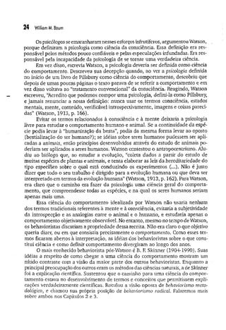 24 William M. Baum
Os psicólogos se emaranharam nesses esforços infrutíferos, argumentou Watson,
porque definiram a psicologia como ciência da consciência. Essa definição era res­
ponsável pelos métodos pouco confiáveis e pelas especulações infundadas. Era res­
ponsável pela incapacidade da psicologia de se tornar um a verdadeira ciência.
Em vez disso, escrevia Watson, a psicologia deveria ser definida como ciência
do comportamento, Descreveu sua decepção quando, ao ver a psicologia definida
no início de um livro de Pillsbury como ciência do comportamento, descobriu que
depois de umas poucas páginas o texto parava de se referir a comportamento e em
vez disso voltava ao “tratamento convencional” da consciência. Reagindo, Watson
escreveu, “
Acredito que podemos compor uma psicologia, defini-la como Pillsbury,
e jam ais renunciar a nossa definição: nunca usar os termos consciência, estados
mentais, mente, conteúdo, verificável introspectivamente, imagens e coisas pareci­
das” (Watson, 1913, p. 166).
Evitar os termos relacionados à consciência e à mente deixaria a psicologia
livre para estudar o comportamento humano e animal. Se a continuidade da espé­
cie podia levar à “humanização da besta”, podia da mesma forma levar ao oposto
(bestialização do ser humano?); se idéias sobre seres humanos pudessem ser apli­
cadas a animais, então princípios desenvolvidos através do estudo de animais po­
deriam ser aplicados a seres humanos. Watson contestou o antropocentrismo. Alu­
diu ao biólogo que, ao estudar a evolução, “coleta dados a partir do estudo de
muitas espécies de plantas e animais, e tenta elaborar as leis da hereditariedade do
tipo específico sobre o qual está conduzindo os experimentos (...). Não é justo
dizer que todo o seu trabalho é dirigido para a evolução humana ou que deva ser
interpretado em termos da evolução hum ana” (Watson, 1913, p. 162). Para Watson,
era daro que o caminho era fazer da psicologia um a ciência geral do comporta­
mento, que compreendesse todas as espécies, e na qual os seres humanos seriam
apenas mais uma.
Essa ciência do comportamento idealizada por Watson não usaria nenhum
dos termos tradicionais referentes à mente e à consciência, evitaria a subjetividade
da introspecção e as analogias entre o animal e o humano, e estudaria apenas o
comportamento objetivamente observável. No entanto, mesmo no tempo de Watson,
os behavioristas discutiam a propriedade dessa receita. Não era claro o que objetivo
queria dizer, ou em que consistia precisamente o comportamento. Como esses ter­
mos ficaram abertos à interpretação, as idéias dos behavioristas sobre o que cons­
titui ciência e como definir comportamento divergiram ao longo dos anos.
O mais conhecido behaviorista pós-Watson é B. E Skinner (1904-1990). Suas
idéias a respeito de como chegar a uma ciência do comportamento mostram um
nítido contraste com a visão da maior parte dos outros behavioristas. Enquanto a
principal preocupação dos outros eram os métodos das ciências naturais, ade Skinner
foi a explicação científica. Sustentou que o caminho para uma ciência do compor­
tam ento estava no desenvolvimento de termos e conceitos que permitissem expli­
cações verdadeiramente científicas. Rotulou a visão oposta de behaviorismo meto­
dológico, e chamou sua própria posição de behaviorismo radical Falaremos mais
sobre ambos nos Capítulos 2 e 3.
 