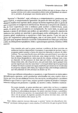 Compreender o behaviorismo 24$
que os indivíduos cujos genes construíram cérebros tais que os levam a fazer as
apostas corretas terão como conseqüência direta maior probabilidade de sobrevi­
ver e, portanto, de propagar esses mesmos genes C
p. 55-56),
“Apostas” e “decisões”, aqui, referem-se a comportamento e, geralmente, em
nossa espécie, a comportamento aprendido. Do ponto de vista dos genes, a apren­
dizagem implica mais apostas ainda, porque há menos segurança para os genes de
que o organismo se comportará corretamente. Renunciar a um pouco de controle a
fim de fazer experiências com o ambiente pode auxiliar a sobrevivência; assim
sendo, os genes que o permitirem se multiplicarão. Por outro lado, os genes que
limitam a gama de atividades que podem ser aprendidas e a gama de aspectos do
ambiente que podem ser sensíveis à aprendizagem serão selecionados se, de uma
maneira geral, conduzirem o organismo a fazer boas apostas. É por isso que os
genes são responsáveis pela aprendizagem, mas só até certo ponto. Uma das for­
mas pela qual os genes mantêm o controle é determinando as coisas que serão boas
emás, ou reforçadores e punidores. Sobre a aprendizagem operante, Dawldns (1989)
escreve:
Uma maneira pela qual os genes resolvem o problema de fazer previsões em
ambientes bastante imprevisíveis é incorporar a capacidade de aprender, Aqui, o
programa poderá assumir a forma das seguintes instruções à máquina de sobre­
vivência: “Eis aqui uma lista de coisas definidas como gratificantes: gosto doce na
boca, orgasmo, temperatura moderada, uma criança sorrindo. E aqui está uma
lista de coisas desagradáveis: vários tipos de dor, náusea, estômago vazio, crian­
ça chorando. Se lhe acontecer de fazer algo que venha a ser seguido por uma
dessas coisas ruins, não o faça de novo, mas, por outro lado, repita qualquer coisa
que for seguida por uma das coisas boas”. Avantagem desse tipo de programação
é reduzir em muito o número de regras detalhadas que teriam de ser introduzidas
no programa original; além disso, ela é capaz de lidar com mudanças ambientais
que não poderiam ter sido previstas em detalhe (p. 57).
Genes que definem reforçadores e punidores, e que fornecem os meios para a
aprendizagem operante, serão geralmente selecionados em uma espécie como a
nossa, que vive em um ambiente incerto. Por seu turno, os reforçadores e punidores
definem o que é bom e o que é mau, mesmo quando a aposta dá errado e o compor­
tamento malogra em promover a aptidão, ou mesmo a reduz, Dawkins continua:
Em nosso exemplo, os genes prevêem que o gosto doce na boca e o orgasmo
serão “bons” no sentido de que comer açúcar e copular provavelmente serão
benéficos à sobrevivência dos genes. De acordo com esse exemplo, a possibilida­
de de existência da sacarina e da masturbação não é antecipada; como também
não o são os perigos da ingestão excessiva de açúcar em nosso meio, onde ele
existe em abundância não-natural (p. 57).
Esse último aspecto merece destaque: o açúcar “existe em abundância não-
natural” em nosso meio porque o meio mudou. O ambiente em que os genes foram
 