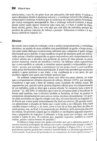 250 William M. Boum
selecionados, e que fez do gosto doce um reforçador, nao mais existe. O açúcar é
agora abundante devido à mudança cultural, e a mudança cultural é tão rápida erti
comparação à mudança evolutiva que as mudanças no conjunto gênico da popula­
ção nunca conseguem acompanhá-la. Mas a mudança cultural continua, e atual­
mente comer muito açúcar tornou-se uma coisa má, e o bom é cuidar da dieta.
Esses rótulos, porém, têm a ver com algo que está além do indivíduo, porque de-
pendem de práticas culturais de reforço e punição, Voltaremos à cultura e à mu­
dança cultural no Capítulo 13.
Altruísmo
De acordo com a teoria da evolução e com a análise comportamental, o verdadeiro
altruísmo, no sentido de auto-sacrifício sem possibilidade de ganho a longo prazo,
não pode existir. Biólogos evolucionistas salientam que o altruísmo é quase sempre .
direcionado para a família. O auto-sacrifício em prol de familiares pode ser selecio­
nado porque a família compartilha os genes responsáveis pelo comportamento al­
truísta; mesmo que o altruísta saia perdendo do ponto de vista pessoal, os genes
podem aumentar, através do benefício à família. Os biólogos ainda argumentam
que o auto-sacrifício se estende a estranhos apenas quando a reciprocidade é pro­
vável - quando, por exemplo, a participação em um grupo requer o auto-sacrifício
como preço dos benefícios dessa participação. É muito mais provável que as pessoas
ajudem á quem pertence a seu clube, a sua vizinhança ou a seü povo, do que
auxiliem alguém com quem não tenham nenhum laço.
Os analistas comportamentais levam essa idéia um passo adiante, ao notar
que o comportamento altruísta depende de reforço. Skinner (1971), por exemplo,
considerou o agir para o bem de outrem como resultado de reforço social. Ele
argumentou que, quando outras pessoas dispõem reforço para um comportamento
de um indivíduo, pode-se dizer que a pessoa afetada “se comporta ‘para o bem de
outrem ’ ” (p. 108-109). O indivíduo que é alvo do altruísmo pode se beneficiar de
forma mais imediata, mas o altruísta também se beneficia, ao final. As pessoas se
comportam altruisticamente para com as outras em duas circunstâncias: (1) quan­
do estão envolvidas em alguma relação com elas, tal como descrito no Capítulo 11,
de forma que a outra parte eventualmente lhe dará um retorno; (2) quando tercei­
ros administram a situação de forma que a ação venha a ser reforçada. Uma baba
sacrifica tempo e esforço, e, às vezes, corre o risco de se ferir, pelo bem do filho de
outra pessoa, mas, ao final, é recompensada por dinheiro e pela aprovação dos pais
da criança. Os governos exigem que os cidadãos se sacrifiquem pagando impostos,
mas o pagamento de impostos é reforçado a longo prazo por serviços, tais como
escolas e coleta de lixo. (É evidente que, pagando impostos, também se evitam
multas, prisão e outras formas de punição.)
O reforço a longo prazo nos ajuda a entender por que o altruísmo ocorre, e a
mesma natureza postergada do reforço nos ajuda a compreender porque o altruís­
mo muitas vezes não ocorre. Nos termos dos Capítulos 9 (Figura 9.2) e 11, o com'
portamento egoísta geralmente constitui impulsividade e o altruísmo geralmente e
autocontrole. As pessoas freqüentemente se comportam de forma egoísta porque o
 