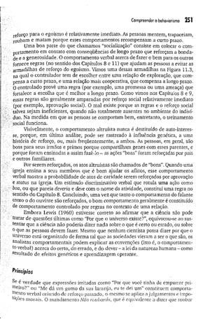 Compreender o behaviorismo 251
reforço para o egoísmo é relativamente imediato. As pessoas mentem, trapaceiam,
roubam e matam porque esses comportamentos recompensam a curto prazo.
Uma boa parte do que chamamos “socialização" consiste em colocar o com­
portamento em contato com conseqüências de longo prazo que reforçam a bonda­
de e a generosidade. O comportamento verbal acerca de fazer o bem para os outros
fornece regras (no sentido dos Capítulos 8 e 11) que ajudam as pessoas a evitar as
armadilhas de reforço do egoísmo. Vimos uma dessas armadilhas na Figura 11.3,
na qual o controlador tem de escolher entre uma relação de exploração, que com­
pensa a curto prazo, e uma relação mais cooperativa, que compensa a longo prazo.
0 controlado provê uma regra (por exemplo, uma promessa ou uma ameaça) que
fortalece a escolha que é melhor a longo prazo. Como vimos nos Capítulos 8 e 9,
èssas regras são geralmente amparadas por reforço social relativamente imediato
(por exemplo, aprovação social). O mal existe porque as regras e o reforço social
talvez sejam ineficientes, quando não totalmente ausentes no ambiente do indiví­
duo. Na medida em que as pessoas se comportam bem, entretanto, o treinamento
. social funciona.
Visivelmente, o comportamento altruísta nunca é destituído de auto-interes-
se, porque, em última análise, pode ser rastreado à influência genética, a uma
história de reforço, ou, mais freqüentemente, a ambos. As pessoas, em geral, são
boas para seus irmãos e primos porque compartilham genes com esses parentes, e
porque foram ensinadas a assim fazê-lo - as ações “boas” foram reforçadas por pais
e outros familiares.
Por serem reforçados, os atos altruístas são chamados de “bons”. Quando uma
igreja ensina a seus membros que é bom ajudar os aflitos, esse comportamento
verbal mostra a probabilidade de atos de caridade serem reforçados por aprovação
e status na igreja. Um estímulo discriminativo verbal que rotula uma ação como
boa, ou que pareia deveria e deve com o nome da atividade, constitui uma regra no
sentido do Capítulo 8. Concluindo, uma vez que tanto o comportamento do falante
como o do ouvinte são reforçados, o bom comportamento geralmente é constituído
de comportamento controlado por regras no contexto de uma relação.
Embora Lewis (1960) estivesse correto ao afirmar que a ciência não pode
tratar de questões últimas como “Por que o universo existe?”, equivocou-se ao sus­
tentar que a ciência não poderia dizer nada sobre o que é certo ou errado, ou sobre
0 que as pessoas devem fazer. Mesmo que nenhum cientista possa dizer por que o
universo está organizado de forma tal que as sociedades vieram a ser o que são, os
analistas comportamentais podem explicar as convenções (isto é, o comportamen­
to verbal) acerca do certo, do errado, e do dever - a lei da natureza humana - como
resultado de efeitos genéticos e aprendizagem operante.
Princípios
Se é verdade que expressões irritadas com o “Por que você tinha de empurrar pri­
meiro?” ou “Me dá um gomo da sua laranja, eu te dei um” constituem comporta­
mento verbal oriundo de reforço passado, o mesmo se aplica a julgamentos e ímpo-
SlÇões morais. O mandamento Não roubarás, que é equivalente a dizer que roubar
 