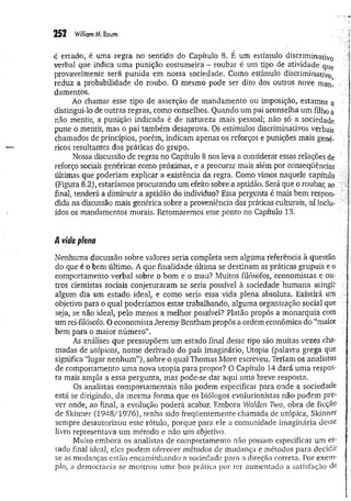 252 William M. Baum
é errado, é uma regra no sentido do Capítulo 8. É um estímulo discriminativo
verbal que indica um a punição costumeira - roubar é um tipo de atividade que
provavelmente será punida em nossa sociedade. Como estímulo discriminativo
reduz a probabilidade do roubo. O mesmo pode ser dito dos outros nove man- ■
damentos.
Ao chamar esse tipo de asserção de mandamento ou imposição, estamos a
distingui-lo de outras regras, como conselhos. Quando um pai aconselha um filho a
não mentir, a punição indicada é de natureza mais pessoal; não só a sociedade
pune o mentir, mas o pai também desaprova. Os estímulos discriminativos verbais
chamados de princípios, porém, indicam apenas os reforços e punições mais gené­
ricos resultantes das práticas do grupo.
Nossa discussão de regras no Capítulo 8 nos leva a considerar essas relações de
reforço sociais genéricas como próximas, e a procurar mais além por conseqüências
últimas que poderiam explicar a existência da regra. Como vimos naquele capítulo
(Figura 8.2), estaríamos procurando um efeito sobre a aptidão. Será que o roubar, ao
final, tenderá a diminuir a aptidão do indivíduo? Essa pergunta é mais bem respon­
dida na discussão mais genérica sobre a proveniência das práticas culturais, aí inclu­
ídos os mandamentos morais. Retomaremos esse ponto no Capítulo 13,
/l vida plena
Nenhuma discussão sobre valores seria completa sem alguma'referência à questão
do que é o bem último. A que finalidade última se destinam as práticas grupais e o
comportamento verbal sobre o bom e o mau? Muitos filósofos, economistas e ou­
tros cientistas sociais conjeturaram se seria possível à sociedade hum ana atingir
algum dia um estado ideal, e como seria essa vida plena absoluta. Existirá um ;
objetivo para o qual poderíamos estar trabalhando, alguma organização social que
seja, se não ideal, pelo menos a melhor possível? Platão propôs a monarquia com
um rei-filósofo. O economista Jeremy Bentham propôs a ordem econômica do “maior
bem para o maior número”.
As análises que pressupõem um estado final desse tipo são muitas vezes cha­
madas de utópicas, nome derivado do país imaginário, Utopia (palavra grega que
significa “lugar nenhum ”), sobre o qual Thomas More escreveu. Teriam os analistas
de comportamento um a nova utopia para propor? O Capítulo 14 dará um a respos­
ta mais ampla a essa pergunta, mas pode-se dar aqui uma breve resposta.
Os analistas comportamentais não podem especificar para onde a sociedade
está se dirigindo, da mesma forma que os biólogos evolucionistas não podem pre­
ver onde, ao final, a evolução poderá acabar. Embora Walden Two, obra de ficção
de Skinner (1948/1976), tenha sido freqüentemente chamada de utópica, Skinner
sempre desautorizou esse rótulo, porque para ele a comunidade imaginária desse
livro representava um método e não um objetivo.
Muito embora os analistas de comportamento não possam especificar um es­
tado fina] ideal, eles podem oferecer métodos de mudança e métodos para decidir
se as mudanças estão encaminhando a sociedade para a direção correta. Por exenv
pio, a democracia se mostrou uma boa prática por ter aumentado a satisfação de
 