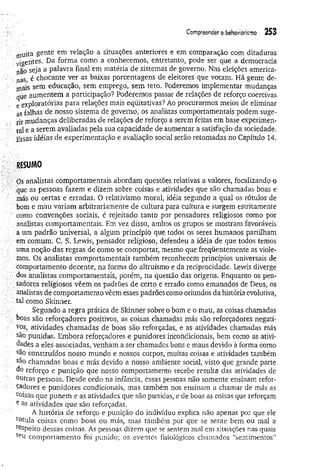 Compreender o behaviorísmo 253
muita gente em relação a situações anteriores e em comparação com ditaduras
vigentes. Da forma como a conhecemos, entretanto, pode ser que a democracia
não seja a palavra final em matéria de sistemas de governo. Nas eleições america­
nas, è chocante ver as baixas porcentagens de eleitores que votam. Há gente de­
caís sem educação, sem emprego, sem teto. Poderemos implementar mudanças
que aumentem a participação? Poderemos passar de relações de reforço coercivas
e exploratórias para relações mais eqüitativas? Ao procurarmos meios de eliminar
as falhas de nosso sistema de governo, os analistas comportamentais podem suge­
rir mudanças deliberadas de relações de reforço a serem feitas em base experimen­
tal e a serem avaliadas pela sua capacidade de aumentar a satisfação da sociedade.
Essas idéias de experimentação e avaliação social serão retomadas no Capítulo 14.
RESUM
O
Os analistas comportamentais abordam questões relativas a valores, focalizando o
que as pessoas fazem e dizem sobre coisas e atividades que são chamadas boas e
más ou certas e erradas. O relativismo moral, idéia segundo a qual os rótulos de
bom e mau variam arbitrariamente de cultura para cultura e surgem estritamente
como convenções sociais, é rejeitado tanto por pensadores religiosos como por
analistas comportamentais. Em vez disso, ambos os grupos se mostram favoráveis
a um padrão universal, a algum princípio que todos os seres humanos partilham
em comum. C. S. Lewis, pensador religioso, defendeu a idéia de que todos temos
uma noção das regras de como se comportar, mesmo que freqüentemente as viole­
mos. Os analistas comportamentais também reconhecem princípios universais de
comportamento decente, na forma do altruísmo e da reciprocidade. Lewis diverge
dos analistas comportamentais, porém, na questão das origens. Enquanto os pen­
sadores religiosos vêem os padrões de certo e errado como emanados de Deus, os
analistas de comportamento vêem esses padrões como oriundos da história evolutiva,
tal como Skinner.
Segundo a regra prática de Skinner sobre o bom e o mau, as coisas chamadas
boas são reforçadores positivos, as coisas chamadas más são reforçadores negati­
vos, atividades chamadas de boas são reforçadas, e as atividades chamadas más
são punidas. Embora reforçadores e punidores incondicionais, bem como as ativi­
dades a eles associadas, venham a ser chamados bons e maus devido à forma como
são construídos nosso mundo e nossos corpos, muitas coisas e atividades também
são chamadas boas e más devido a nosso ambiente social, visto que grande parte
do reforço e punição que nosso comportamento recebe resulta das atividades de
°utras pessoas. Desde cedo na infância, essas pessoas não somente ensinam refor­
çadores e punidores condicionais, mas também nos ensinam a chamar de más as
coisas que punem e as atividades que são punidas, e de boas as coisas que reforçam
e as atividades que são reforçadas.
A história de reforço e punição do indivíduo explica não apenas por que ele
totula coisas como boas ou más, mas também por que se sente bem ou mal a
respeito dessas coisas. As pessoas dizem que se sentem mal em situações nas quais
SeU comportamento foi punido; os eventos fisiológicos chamados “sentimentos”
 