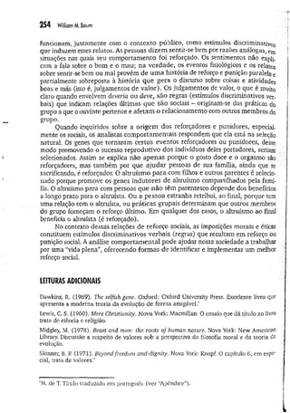 254 William M
. Baum
funcionam, juntamente com o contexto público, como estímulos discriminativos
que induzem esses relatos. As pessoas dizem sentir-se bem por razões análogas, em
situações nas quais seu com portam ento foi reforçado. Os sentimentos não expli.
cam a fala sobre o bom e o mau; na verdade, os eventos fisiológicos e os relatos
sobre sentir-se bem ou mal provêm de um a história de reforço e punição paralela e
parcialmente sobreposta à história que gera o discurso sobre coisas e atividades
boas e más (isto é, julgamentos de valor). Os julgamentos de valor, o que é muito
claro quando envolvem deveria ou deve, são regras (estímulos discriminativos ver­
bais) que indicam relações últimas que são sociais - originam-se das práticas do
grupo a que o ouvinte pertence e afetam o relacionamento com outros membros do
grupo.
Quando inquiridos sobre a origem dos reforçadores e punidores, especial­
mente os sociais, os analistas eom portam entais respondem que ela está na seleção
natural. Os genes que tornaram certos eventos reforçadores ou punidores, desse
modo promovendo o sucesso reprodutivo dos indivíduos deles portadores, seriam
selecionados. Assim se explica não apenas porque o gosto doce e o orgasmo são
reforçadores, mas também por que ajudar pessoas de sua família, ainda que se
sacrificando, é reforçador. O altruísm o p a ra com filhos e outros parentes é selecio­
nado porque promove os genes indutores de altruísmo compartilhados pela famí­
lia. O altruísmo para com pessoas que não têm parentesco depende dos benefícios
a longo prazo para o altruísta. Ou a pessoa estranha retribui, ao final, porque tem
uma relação com o altruísta, ou práticas grupais determinam que outros membros
do grupo forneçam o reforço último. Em qualquer dos casos, o altruísmo ao final
beneficia o altruísta (é reforçado).
No contexto dessas relações de reforço sociais, as imposições morais e éticas
constituem estímulos discriminativos verbais (regras) que resultam em reforço ou
punição social. A análise com portam ental pode ajudar nossa sociedade a trabalhar
por uma “vida plena”, oferecendo form as de identificar e implementar um melhor
reforço social.
LEITURAS ADICIONAIS
Dawkins, R. (1989). The selfish gene. Oxford: Oxford University Press. Excelente livro que
apresenta a moderna teoria da evolução de forma amigável.*
Lewis, C. S. (1960). Mere Christianity, Nova York: Macmillan. O ensaio que dá título ao livro
trata de ciência e religião.
Midgley, M. (1978). Beast and man: the roots of human nature. Nova York: New American
Library. Discussão a respeito de valores sob a perspectiva da filosofia moral e da teoria da
evolução.
Skinner, B. E (1971). Beyond freedom and dignity. Nova York: Knopf. O capítulo 6, em espe­
cial, trata de valores.'
'N. de T, Título traduzido em português (ver “A pêndice”).
 