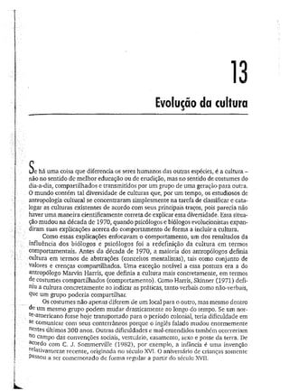 13
Evolução da cultura
L/e há uma coisa que diferencia os seres humanos das outras espécies, é a cultura -
não no sentido de melhor educação ou de erudição, mas no sentido de costumes do
dia-a-dia, compartilhados e transmitidos por um grupo de uma geração para outra.
O mundo contém tal diversidade de culturas que, por um tempo, os estudiosos de
antropologia cultural se concentraram simplesmente na tarefa de classificar e cata­
logar as culturas existentes de acordo com seus principais traços, pois parecia não
haver uma maneira cientificamente correta de explicar essa diversidade. Essa situa­
ção mudou na década de 1970, quando psicólogos e biólogos evolucionistas expan­
diram suas explicações acerca do comportamento de forma a incluír a cultura.
Como essas explicações enfocavam o comportamento, um dos resultados da
influência dos biólogos e psicólogos foi a redefinição da cultura em termos
comportamentais. Antes da década de 1970, a maioria dos antropólogos definia
cultura em termos de abstrações (conceitos mentalistas), tais como conjunto de
valores e crenças compartilhados. Uma exceção notável a essa postura era a do
antropólogo Marvin Harris, que definia a cultura mais concretamente, em termos
de costumes compartilhados (comportamento). Como Harris, Skinner (1971) defi­
niu a cultura concretamente ao indicar as práticas, tanto verbais como não-verbais,
que um grupo poderia compartilhar.
Os costumes não apenas diferem de um local para o outro, mas mesmo dentro
de um mesmo grupo podem mudar drasticamente ao longo do tempo. Se um nor­
te-americano fosse hoje transportado para o período colonial, teria dificuldade em
Se comunicar com seus conterrâneos porque o inglês falado mudou enormemente
nestes últimos 300 anos. Outras dificuldades e mal-entendidos também ocorreriam
no campo das convenções sociais, vestuário, casamento, sexo e posse da terra. De
acordo com C. J. Sommerville (1982), por exemplo, a infância é uma invenção
relativamente recente, originada no século XVI. O aniversário de crianças somente
Passou a ser comemorado de forma regular a partir do século XVII.
 