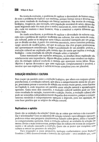 258 W
illiamM
. Baum
Na teoria da evolução, o problema de explicar a diversidade de formas coïnci­
de com o problema de explicar sua mudança, porque formas novas e diversas sur­
gem como resultado de mudanças em formas ancestrais. Nas teorias de evolução
biológica, imagina-se, por exemplo, uma população ancestral de ursos, alguns dos
quais migraram cada vez mais para o norte e tornaram-se, como resultado da sele­
ção, cada vez maiores e mais brancos, vindo a constituir a espécie diferente qUe
temos hoje.
De modo semelhante, o problema de explicar a diversidade de culturas coin­
cide com o problema de explicar mudanças nas culturas. Em uma teoria de evolu­
ção cultural, poder-se-ia imaginar um a cultura ancestral carregada por um grupo
que se dividiu em dois. A partir dos costumes ancestrais, novos costumes poderiam
surgir através de modificações, até que as culturas dos dois grupos praticamente
não apresentassem semelhanças. Surge a possibilidade de um paralelo: poderia a
evolução cultural ser explicada pelo mesmo tipo de teoria que explica a evolução
biológica - como resultado da seleção atuando sobre a variação?
Como mencionado em capítulos anteriores, os detalhes dessa explicação são
relativamente sem importância. Alguns detalhes podem estar errados e as explica­
ções da evolução cultural m udarão à medida que apareçam novas idéias. Nosso
objetivo é apenas demonstrar que uma explicação comportamental é possível, e
mostrar que essa explicação é suficientemente complexa para ser plausível.
EVOLUÇÃO BIOLÓGICA E CULTURA
Para traçar um paralelo entre a evolução biológica, que altera um conjunto gênico
populacional, e a evolução cultural, que altera o comportamento social de um gru­
po, precisamos pensar o conceito de seleção em termos muito gerais, como fizemos ;
no Capítulo 4, onde traçamos um paralelo entre seleção natural e aprendizagem
operante. Como esses dois conceitos, a evolução cultural também pode ser vista
como resultado de variação, transmissão e seleção. Porém, a evolução cultural não :
pode ser entendida independentemente daqueles dois conceitos, porque o compor­
tamento envolvido é comportamento operante e depende, para sua aquisição, de
uma base genética que se origina da seleção natural.
Replicadores e aptidão
Quais são as unidades da seleção? Quais são as coisas que variam e são transm iti­
das e selecionadas? Com o s conceitos de seleção natural e aprendizagem operante,
pudemos evitar essa pergunta simplesmente falando sobre genes, alelos e variação
no comportamento operante. Com a evolução cultural, as unidades de seleção são
menos óbvias e mais controversas, porque falar de cultura em termos de com porta'
mento e de seleção contradiz a tradição. Quais são as partes que compõem uma
cultura e entram no processo de seleção?
Para responder a essas perguntas, biólogos evolucionistas como R ichard
Dawkins (1989) desenvolveram o conceito de replicador ~ uma entidade que, uma
 
