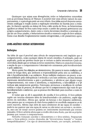 Compreender o behaviorismo 25
Quaisquer que sejam suas divergências, todos os behavioristas concordam
com as premissas básicas de Watson: é possível criar uma ciência natural do com­
portamento, e a psicologia pode ser essa ciência. Essa idéia central desperta contro­
vérsias análogas à reação contra a explicação naturalista de Darwin para a evolu­
ção. Se Darwin agrediu ao deixar de fora a mão oculta de Deus, os behavioristas
agridem ao deixar de fora outra força oculta: o poder das pessoas governarem seu
próprio comportamento. Assim como a teoria darwiniana desafiou a venerada no­
ção de um Deus criador, o behaviorismo desafia a venerada noção de livre-arbítrio.
Como esse desafio freqüentemente suscita antagonismos, a ele passaremos agora.
LIVRE-ARBÍTRIO ItfffSt/S DETERMINISMO
Definições
Na idéia de que é possível uma ciência do comportamento está implícito que o
comportamento, como qualquer objeto de estudo científico, é ordenado, pode ser
explicado, pode ser previsto desde que se tenham os dados necessários e pode ser
controlado desde que se tenham os meios necessários. Chama-se a isso determinismo,
a noção de que o comportamento é determinado unicamente pela hereditariedade
e pelo ambiente.
Muita gente faz objeções ao determinismo. Ele parece ir contra tradições cul­
turais de longa data, que atribuem a responsabilidade pelos atos ao indivíduo, e
não à hereditariedade e ao ambiente. Essas tradições mudaram um pouco: a res­
ponsabilidade pela delinqüência é atribuída a um mau ambiente; artistas famosos
expressam reconhecimento a pais e professores; e admite-se que alguns traços
comportamentais, tais como o alcoolismo, a esquizofrenia, a lateralidade e o QI
tenham um componente genético. Entretanto, permanece a tendência de atribuir
crédito e culpa às pessoas, de afirmar que há no comportamento algo mais do que
hereditariedade e ambiente, que as pessoas têm liberdade para escolher o curso de
suas ações.
O nome que se dá à capacidade de escolha é livre-arbítrio. O livre-arbítrio
supõe um terceiro elemento além da hereditariedade e do ambiente, supõe algo
dentro do indivíduo. Afirma que, apesar da herança e dos impactos ambientais,
uma pessoa que se comporta de dada forma poderia ter escolhido comportar-se de
outra maneira. Afirma algo além do mero sentimento de ser capaz de escolher -
poderia m e parecer que sou capaz de tomar ou não tomar um sorvete e, no entan­
to, meu ato de tomar sorvete poderia ser inteiramente determinado por eventos
passados. O livre-arbítrio afirma que a escolha não é uma ilusão, que são as próprias
pessoas que causam o comportamento.
Filósofos tentaram conciliar o determinismo e o livre-arbítrio. Propuseram
para o livre-arbítrio teorias chamadas de “determinismo brando” e “teorias
compatibilizadoras”. Um tipo de determinismo brando, por exemplo, atribuído a
 