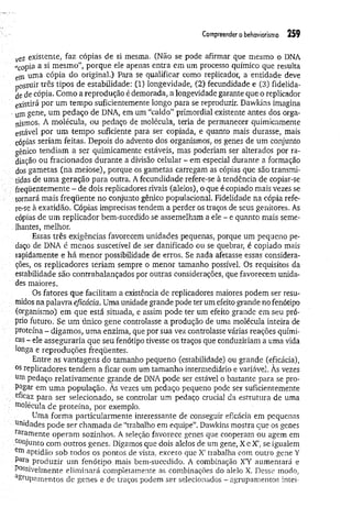 Compreender o behaviorismo 259
veZ existente, faz cópias de si mesma. (Não se pode afirmar que mesmo o DNA
«copia a si mesmo”, porque ele apenas entra em um processo químico que resulta
eIn unia cópia do original.) Para se qualificar como replicador, a entidade deve
possuir três tipos de estabilidade: (1) longevidade, (2) fecundidade e (3) fidelida­
de de cópia. Como a reprodução é demorada, a longevidade garante que o replicador
existirá por um tempo suficientemente longo para se reproduzir. Dawkins imagina
■um gene, um pedaço de DNA, em um “caldo” primordial existente antes dos orga­
nismos. A molécula, ou pedaço de molécula, teria de permanecer quimicamente
estável por um tempo suficiente para ser copiada, e quanto mais durasse, mais
cópias seriam feitas. Depois do advento dos organismos, os genes de um conjunto
gênico tendiam a ser quimicamente estáveis, mas poderiam ser alterados por ra­
diação ou fracionados durante a divisão celular - em especial durante a formação
: dos gametas (na meiose), porque os gametas carregam as cópias que são transmi-
V tidas de um a geração para outra. A fecundidade refere-se à tendência de copiar-se
/ freqüentemente - de dois replicadores rivais (alelos), o que é copiado mais vezes se
tomará mais freqüente no conjunto gênico populacional. Fidelidade na cópia refe­
re-se à exatidão. Cópias imprecisas tendem a perder os traços de seus genitores. As
cópias de um replicador bem-sucedido se assemelham a ele - e quanto mais seme­
lhantes, melhor.
Essas três exigências favorecem unidades pequenas, porque um pequeno pe­
daço de DNA é menos suscetível de ser danificado ou se quebrar, é copiado mais
rapidamente e há menor possibilidade de erros. Se nada afetasse essas considera­
ções, os replicadores teriam sempre o menor tamanho possível. Os requisitos da
estabilidade são contrabalançados por outras considerações, que favorecem unida­
des maiores.
Os fatores que facilitam a existência de replicadores maiores podem ser resu­
midos na palavra eficácia. Uma unidade grande pode ter um efeito grande no fenótipo
(organismo) em que está situada, e assim pode ter um efeito grande em seu pró­
prio futuro. Se um único gene controlasse a produção de uma molécula inteira de
proteína - digamos, um a enzima, que por sua vez controlasse várias reações quími­
cas - ele asseguraria que seu fenótipo tivesse os traços que conduziriam a uma vida
longa e reproduções freqüentes.
Entre as vantagens do tamanho pequeno (estabilidade) ou grande (eficácia),
°s replicadores tendem a ficar com um tamanho intermediário e variável. As vezes
um pedaço relativamente grande de DNA pode ser estável o bastante para se pro-
P^gar em um a população, As vezes um pedaço pequeno pode ser suficientemente
eficaz para ser selecionado, se controlar um pedaço crucial da estrutura de uma
molécula de proteína, por exemplo.
Uma forma particularmente interessante de conseguir eficácia em pequenas
umdades pode ser chamada de “trabalho em equipe”. Dawkins mostra que os genes
raramente operam sozinhos, A seleção favorece genes que cooperam ou agem em
A ju n to com outros genes. Digamos que dois alelos de um gene, X e X’, se igualem
aptidão sob todos os pontos de vista, exceto que X’trabalha com outro gene Y
Para produzir um fenótipo mais bem-sucedido. A combinação XY aumentará e
Possivelmente eliminará completamente as combinações do alelo X. Desse modo,
Agrupamentos de genes e de traços podem ser selecionados - agrupamentos intei-
 