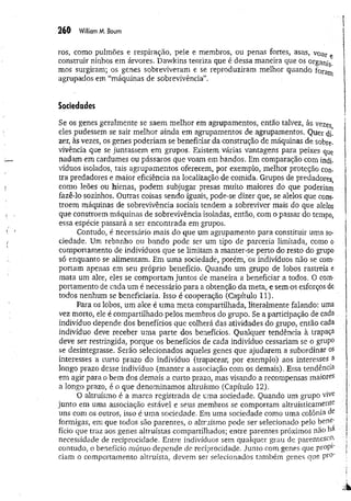 260 William M. Boum
ros, como pulmões e respiração, pele e membros, ou penas fortes, asas, voar e
construir ninhos em árvores. Dawkins teoriza que é dessa maneira que os organis
mos surgiram; os genes sobreviveram e se reproduziram melhor quando foram
agrupados em “máquinas de sobrevivência”.
Sociedades
Se os genes geralmente se saem melhor em agrupamentos, então talvez, às vezes
eles pudessem se sair melhor ainda em agrupamentos de agrupamentos. Quer di­
zer, às vezes, os genes poderiam se beneficiar da construção de máquinas de sobre­
vivência que se juntassem em grupos. Existem várias vantagens para peixes que
nadam em cardumes ou pássaros que voam em bandos. Em comparação com indi­
víduos isolados, tais agrupamentos oferecem, por exemplo, melhor proteção con­
tra predadores e maior eficiência na localização de comida. Grupos de predadores,
como leões ou hienas, podem subjugar presas muito maiores do que poderiam
fazê-lo sozinhos. Outras coisas sendo iguais, pode-se dizer que, se alelos que cons-
troem máquinas de sobrevivência sociais tendem a sobreviver mais do que alelos
que constroem máquinas de sobrevivência isoladas, então, com o passar do tempo,
essa espécie passará a ser encontrada em grupos.
Contudo, é necessário mais do que um agrupamento para constituir uma so­
ciedade. Um rebanho ou bando pode ser um tipo de parceria limitada, como o
comportamento de indivíduos que se limitam a manter-se perto do resto do grupo
só enquanto se alimentam. Em uma sociedade, porém, os indivíduos não se com­
portam apenas em seu próprio benefício. Quando um grupo de lobos rastreia e
mata um alce, eles se comportam juntos de maneira a beneficiar a todos. O com­
portamento de cada um é necessário para a obtenção da meta, e sem os esforços de
todos nenhum se beneficiaria. Isso é cooperação (Capítulo 11).
Para os lobos, um alce é um a meta compartilhada, literalmente falando: uma
vez morto, ele é compartilhado pelos membros do grupo. Se a participação de cada
indivíduo depende dos benefícios que colherá das atividades do grupo, então cada
indivíduo deve receber um a parte dos benefícios. Qualquer tendência à trapaça
deve ser restringida, porque os benefícios de cada indivíduo cessariam se o grupo
se desintegrasse. Serão selecionados aqueles genes que ajudarem a subordinar os
interesses a curto prazo do indivíduo (trapacear, por exemplo) aos interesses a
longo prazo desse indivíduo (m anter a associação com os demais). Essa tendência
em agir para o bem dos demais a curto prazo, mas visando a recompensas maiores
a longo prazo, é o que denominamos altruísmo (Capítulo 12).
O altruísmo é a marca registrada de uma sociedade. Quando um grupo vive
junto em uma associação estável e seus membros se comportam altruisticam ente
uns com os outros, isso é uma sociedade. Em uma sociedade como uma colônia de
formigas, em que todos são parentes, o altruísmo pode ser selecionado pelo bene­
fício que traz aos genes altruístas compartilhados; entre parentes próximos não h&
necessidade de reciprocidade. Entre indivíduos sem qualquer grau de parentescc
contudo, o benefício mútuo depende de reciprocidade. Junto com genes que prop1
'
ciam o comportamento altruísta, devem ser selecionados também genes que pr°'
 