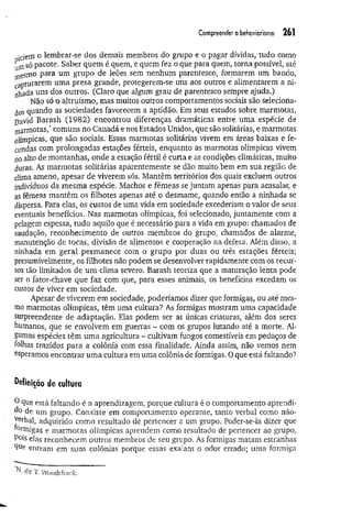 Compreender o behoviorismo 261
iciem o lembrar-se dos demais membros do grupo e o pagar dívidas, tudo como
fimsó pacote. Saber quem é quem, e quem fez o que para quem, torna possível, até
jflesmo para um grupo de leões sem nenhum parentesco, formarem um bando,
capturarem uma presa grande, protegerem-se uns aos outros e alimentarem a ni­
nhada uns dos outros. (Claro que algum grau de parentesco sempre ajuda.)
Não só o altruísmo, mas muitos outros comportamentos sociais são seleciona­
i s quando as sociedades favorecem a aptidão. Em seus estudos sobre marmotas,
pavid Barash (1982) encontrou diferenças dramáticas entre uma espécie de
marmotas,* comuns no Canadá e nos Estados Unidos, que são solitárias, e marmotas
olímpicas, que são sociais. Essas marmotas solitárias vivem em áreas baixas e fe­
cundas com prolongadas estações férteis, enquanto as marmotas olímpicas vivem
no alto de montanhas, onde a estação fértil é curta e as condições climáticas, muito
duras. As marmotas solitárias aparentemente se dão muito bem em sua região de
clima ameno, apesar de viverem sós. Mantêm territórios dos quais excluem outros
indivíduos da mesma espécie. Machos e fêmeas se juntam apenas para acasalar, e
as fêmeas mantêm os filhotes apenas até o desmame, quando então a ninhada se
dispersa. Para elas, os custos de uma vida em sociedade excederiam o valor de seus
eventuais benefícios. Nas marmotas olímpicas, foi selecionado, juntamente com a
pelagem espessa, tudo aquilo que é necessário para a vida em grupo: chamados de
saudação, reconhecimento de outros membros do grupo, chamados de alarme,
manutenção de tocas, divisão de alimentos e cooperação na defesa. Além disso, a
ninhada em geral perm anece com o grupo por duas ou três estações férteis;
presumivelmente, os filhotes não podem se desenvolver rapidamente com os recur­
sos tão limitados de um clima severo. Barash teoriza que a maturação lenta pode
ser o fator-chave que faz com que, para esses animais, os benefícios excedam os
custos de viver em sociedade.
Apesar de viverem em sociedade, poderíamos dizer que formigas, ou até mes­
mo marmotas olímpicas, têm uma cultura? As formigas mostram uma capacidade
surpreendente de adaptação. Elas podem ser as únicas criaturas, além dos seres
humanos, que se envolvem em guerras - com os grupos lutando até a morte. Al­
gumas espécies têm um a agricultura - cultivam fungos comestíveis em pedaços de
folhas trazidos para a colônia com essa finalidade. Ainda assim, não vemos nem
Operamos encontrar um a cultura em uma colônia de formigas. O que está faltando?
definição de cultura
■0Que está faltando é a aprendizagem, porque cultura é o comportamento aprendi­
do de um grupo. Consiste em comportamento operante, tanto verbal como não-
^erhal, adquirido como resultado de pertencer a um grupo. Poder-se-ia dizer que
formigas e marmotas olímpicas aprendem como resultado de pertencer ao grupo,
P°is elas reconhecem outros membros de seu grupo. As formigas matam estranhas
Que entram em suas colônias porque essas exalam o odor errado; uma formiga
de T. Wooddmck.
 