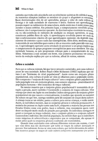 2 62 William M. Baum
estranha que tenha sido pincelada com as substâncias químicas da colônia é aceita
As marmotas olímpicas saúdam os membros do grupo e afugentam os estranhos
Essas discriminações têm de ser aprendidas, porque o odor de cada colônia dç
formiga e de cada sociedade de marmotas é único. Embora tais aprendizagem
possam sugerir os rudimentos de uma cultura, ainda assim isso é muito poucopara
atender a nossos critérios. Em primeiro lugar, o comportamento envolvido prova­
velmente não é comportamento operante. As discriminações consistem na ocorrên­
cia ou não-ocorrência de exibições de saudação ou ataques agressivos, os quais
constituem padrões fixos de ação. A aprendizagem envolvida parece ser mais do
tipo condicionamento clássico do que aprendizagem operante; ela depende intei­
ramente do contexto e quase nada das conseqüências. Além disso, nenhuma ação é
transmitida de um indivíduo para outro e não se encontra nada parecido com ensi­
no. A aprendizagem operante como resultado de pertencer a um grupo implica que
o comportamento do grupo programe conseqüências para seus membros. Em uma /
sociedade humana, os pais programam reforços para o comportamento de seus
filhos. Voltaremos a esse assunto em breve, mas primeiro precisamos ver como a
teoria da evolução explica por que as culturas, afinal de contas, existem.
Cultura e sociedade
Para que as culturas existam, há que haver primeiro sociedades, pois uma cultura é
posse de uma sociedade. Robert Boyd e Peter Richerson (1985) explicam que cul­
tura é um “fenômeno de nível populacional”. Assim como um conjunto gênico
populacional, uma cultura só pode ser vista se olharmos para a população inteira.
Eles comparam o “conjunto de traços culturais” com o conjunto gênico populacional:
toda população tem um conjunto gênico, mas somente algumas - possivelmente só
populações humanas - têm conjuntos de traços culturais.
Da mesma maneira que o conjunto gênico populacional é transmitido de ge­
ração a geração, assim também é transmitido o conjunto de traços culturais. Uma
criança que cresce no Japão ou nos Estados Unidos carrega parte do conjunto gênico
populacional em que nasceu e eventualmente, à medida que aprende os costumes
da cultura em que vive, carrega também parte do conjunto de traços desta cultura.
A criança toma-se um adulto, passa a cultura para outras crianças, e então morre.
Assim, os indivíduos morrem, mas os conjuntos gênicos e culturais permanecem. A
maioria das pessoas no Japão come com hashi, enquanto a maioria das pessoas nos
Estados Unidos come com garfos, facas e colheres, mas exatamente quem come
deste ou daquele modo muda de geração para geração. Os indivíduos carregam os
genes e carregam os traços culturais, mas o conjunto gênico e o conjunto cultural
transcendem o indivíduo. Em nível de população, faz sentido dizer que os indivíduos,
como máquinas de sobrevivência e organismos que se comportam, são apenas os
meios pelos quais os conjuntos gênicos e culturais são transmitidos.
Quando duas sociedades com culturas diferentes entram em contato, é raro
que uma delas seja tão dominante que todos os traços da cultura dominada se
percam. Normalmente, forma-se uma nova cultura, que inclui elementos de ambas.
Isso acontece porque os traços de cada cultura competem mutuamente por aceita-
 