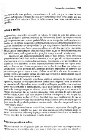 Compreender o behaviorismo 263
só. Ora os de um a ganham, ora os da outra. A razão por que os traços de uma
cuitura substituem os traços de outra deve estar relacionada com a razão por que
as culturas afinal existem - direta ou indiretamente deve haver um efeito sobre a
aptidão.
Cultura e aptidao
Aaprendizagem do tipo envolvido na cultura, do ponto de vista dos genes, é um
negócio arriscado, pois uma máquina de sobrevivência dotada de comportamentos
pré-programados tem menos probabilidade de se comportar inadequadamente,
porem, se em média máquinas de sobrevivência que aprendem têm mais probabili­
dade de sobreviver e de se reproduzir do que máquinas de sobrevivência que não o
fazem, então genes que favoreçam a aprendizagem tenderão a sobreviver e aumentar.
Mesmo que a aprendizagem apresente falhas aqui e ali, se ela é benéfica no conjunto
dos indivíduos e, ao longo de muitas gerações, seus genes serão selecionados.
Imagine-se um ambiente mutável ou, para ser mais preciso, vários ambientes
potencialmente habitáveis onde os recursos e os perigos são muito numerosos e
diversos para serem catalogados facilmente. Considerem-se as possibilidades de
dispersão se os membros de uma espécie pudessem sobreviver nas regiões tropi­
cais, no deserto, em climas temperados e nas regiões árticas. Para que todas essas
alternativas fossem possíveis seria essencial possuir a capacidade de aprender que
:recursos e perigos existem, e como obtê-los ou evitá-los. Os seres humanos e as
outras espécies aprendem porque os genes que permitem a aprendizagem trazem
benefícios que compensam seus riscos.
Uma linha de raciocínio semelhante explica a existência da cultura. Se é útil
aprender, poderia ser útil aprender com outros de sua espécie - com os membros
de sua sociedade. Quer dizer, se um benefício médio para a aptidão pode selecionar
genes que permitem a aprendizagem, então um benefício médio para a aptidão
pode selecionar genes que permitam a cultura. Se há muito para aprender ou se há
muitas alternativas que devam ser eliminadas, então aprender de outros seria um
atalho valioso. Como você pode saber se é melhor usar sapatos ou não ou que tipo
de sapatos seriam melhores? Como descobrir isso mais rapidamente do que as
pessoas a seu redor? Uma pessoa que vive em isolamento talvez nunca chegasse a
uma solução adequada do problema. A transmissão cultural evita que tenhamos de
“reinventar a roda”.
Se traços culturalmente transmitidos, como usar sapatos ou falar inglês, po­
dem aum entar a aptidão dos genes em uma máquina de sobrevivência, então os
genes responsáveis pelos traços que garantem a transmissão cultural serão selecio­
nados. Que tipo de traços tornam o atalho possível?
ft&ços que permitem a cultura
pelo menos três exigências para que reconheçamos que um comportamento
aPrendido foi transmitido do grupo para o indivíduo, por meios que classifica-
 