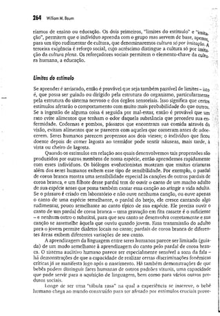 264 WilliamM, Baurn
ríamos de ensino ou educação. Os dois primeiros, “limites do estímulo” e “imita
ção”, permitem que o indivíduo aprenda com o grupo mas servem de base, apenas
para um tipo rudimentar de cultura, que denominaremos cultura só por imitação. Á
terceira exigência é reforço social, cujo acréscimo distingue a cultura só por imita»
ção da cultura plena, Os reforçadores sociais permitem o elemento-chave da cultu­
ra humana, a educação.
Limites do estimulo
Se aprender é arriscado, então é provável que seja também passível de limites - isto
é, que possa ser guiado ou dirigido pela estrutura do organismo, particularmente
pela estrutura do sistema nervoso e dos órgãos sensoriais. Isso significa que certos
estímulos afetarão o comportamento com muito mais probabilidade do que outros.
Se a ingestão de alguma coisa é seguida por mal-estar, então é provável que um
rato evite alimentos que tenham o odor daquela substância que precedeu sua en­
fermidade. Codornas e pombos, pássaros que encontram sua comida através da
visão, evitam alimentos que se parecem com aqueles que comeram antes de adoe­
cerem. Seres humanos parecem propensos aos dois vieses; o indivíduo que ficou
doente depois de comer lagosta ao termidor pode sentir náuseas, mais tarde, à
vista ou cheiro de lagosta.
Quando os estímulos em relação aos quais desenvolvemos tais propensões são
produzidos por outros membros de nossa espécie, então aprendemos rapidamente
com esses indivíduos. Os biólogos evolucionistas mostram que muitas criaturas
além dos seres humanos exibem esse tipo de sensibilidade. Por exemplo, o pardal
de coroa branca mostra uma sensibilidade especial às canções de outros pardais de
coroa branca, e um filhote desse pardal tem de ouvir o canto de um macho adulto
de sua espécie antes que possa também cantar essa canção ao atingir a vida adulta.
Se o pássaro é criado em laboratório e não ouve nenhuma canção, ou ouve apenas
o canto de uma espécie semelhante, o pardal do brejo, ele cresce cantando algo
rudimentar, pouco semelhante ao canto típico de sua espécie. Ele precisa ouvir o
canto de um pardal de coroa branca - uma gravação em fita cassete é o suficiente
- e nenhum outro o substitui, para que seu canto se desenvolva corretamente e sua
canção se assemelhe àquela que ouviu quando jovem. Essa transmissão do adulto
para o jovem permite dialetos locais no canto; pardais de coroa branca de diferen­
tes áreas exibem diferentes variações de seu canto.
A aprendizagem da linguagem entre seres humanos parece ser limitada (guia­
da) de um modo semelhante à aprendizagem do canto pelo pardal de coroa bran­
ca. O sistema auditivo humano parece ser especialmente sensível a sons da fala -
há demonstrações de que a capacidade de realizar certas discriminações fonêmicas
críticas já se manifesta logo após o nascimento. Há também demonstrações de que
bebês podem distinguir faces humanas de outros padrões visuais, uma capacidade
que pode servir para a aquisição de linguagem, bem como para vários outros pro­
dutos sociais.
Longe de ser uma “tábula rasa” na qual a experiência se inscreve, o bebê
humano chega ao mundo construído para ser afetado por estímulos cruciais prove-
 