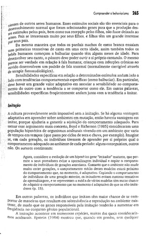 Compreender o behaviorismo 265
•etites de outros seres humanos. Esses estímulos sociais são tão essenciais para o
desenvolvimento norm al que foram selecionados genes para que a produção des­
ses estímulos pelos pais, bem como sua recepção pelos filhos, não fosse deixada ao
acaso. Pais se interessam muito por seus filhos, e filhos têm um grande interesse
por seus pais.
Da mesma m aneira que todos os pardais machos de coroa branca ensaiam
suas primeiras tentativas de canto em uma certa idade, assim também todos os
bebês humanos começam a balbuciar quando têm alguns meses de idade. Para
desenvolver seu canto, o pássaro deve poder ouvir a si próprio cantando. O mesmo
parece ser verdade em relação à fala humana; crianças com infecções crônicas no
ouvido desenvolvem um padrão de fala anormal (normalmente corrigível através
de terapia fonoaudiológica).
Sensibilidades específicas em relação a determinados estímulos andam lado a
lado com tendências comportamentais específicas (como balbuciar). Em particular,
deve haver um grande valor adaptativo em associar a sensibilidade ao comporta­
mento do outro com a tendência a se comportar como ele. Em outras palavras,
sensibilidades específicas freqüentemente andam junto com a tendência a imitar.
lifíitaçõo
A cultura provavelmente seria impossível sem a imitação. Se há alguma vantagem
v adaptativa em aprender sobre ambientes em mutação, então haveria vantagens em
imitar, porque ajudaria a garantir a aquisição do comportamento adequado. Para
/!;■tornar esse argumento mais concreto, Boyd e Richerson (1985) consideraram uma
■população hipotética de organismos aculturais vivendo em um ambiente que varia
de tempos em tempos (que passa por ciclos de seca e chuva, por exemplo). Imagine
se, em cada geração, os indivíduos tivessem de aprender por si próprios qual o
comportamento adequado ao ambiente de cada período: alguns conseguiriam, outros
não. Os autores continuam:
Agora, considere a evolução de um hipotético gene “imitador” mutante, que per­
mite a seus portadores evitar a aprendizagem individual e copiar o comporta­
mento de indivíduos de gerações anteriores. Contanto que o ambiente não mude
muito entre gerações, o comportamento médio desses modelos estará próximo
do comportamento que, no momento, é adaptativo, Copiando o comportamento
de indivíduos de uma geração anterior, os imitadores evitam custosas tentativas
de aprendizagem, e se representam a média de vários modelos têm maior chance
de adquirir o comportamento que no momento é adaptativo do que os não-imita-
dores (p. 15).
Em outras palavras, os indivíduos que imitam têm maior chance de se com­
portar de maneiras que resultem em sobrevivência e reprodução no ambiente exis­
tente, de modo que os genes responsáveis pela imitação tenderão a aumentar em
freqüência no conjunto gênico populacional.
A imitação acontece em numerosas espécies, muitas das quais consideraría­
mos aculturais. Epstein (1984) mostrou que, quando um pombo, sem qualquer
 