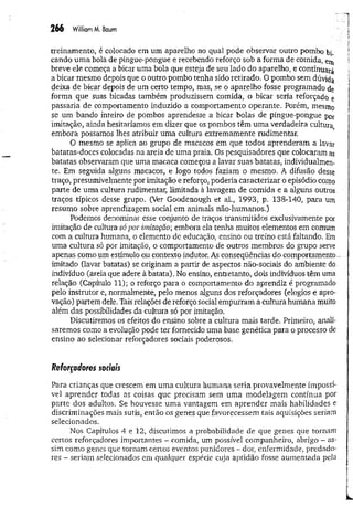 2 6 6 WilliamM, Baum 
' '-í
treinamento, é colocado em um aparelho no qual pode observar outro pombo bi„ ■
cando um a bola de pingue-pongue e recebendo reforço sob a forma de comida, em f
breve ele começa a bicar uma bola que esteja de seu lado do aparelho, e continuará ^
a bicar mesmo depois que o outro pombo tenha sido retirado. O pombo sem dúvi(ja . 1
deixa de bicar depois de um certo tempo, mas, se o aparelho fosse programado de >
forma que suas bicadas também produzissem comida, o bicar seria reforçado e 1
passaria de comportamento induzido a comportamento operante. Porém, mesmo ]
se um bando inteiro de pombos aprendesse a bicar bolas de pingue-pongue por
imitação, ainda hesitaríamos em dizer que os pombos têm um a verdadeira cultura
embora possamos lhes atribuir uma cultura extremamente rudimentar.
O mesmo se aplica ao grupo de macacos em que todos aprenderam a lavar
batatas-doces colocadas na areia de uma praia. Os pesquisadores que colocaram as
batatas observaram que uma macaca começou a lavar suas batatas, individualmen­
te. Em seguida alguns macacos, e logo todos faziam o mesmo. A difusão desse
traço, presumivelmente por imitação e reforço, poderia caracterizar o episódio como
parte de uma cultura rudimentar, limitada à lavagem de comida e a alguns outros
traços típicos desse grupo. (Ver Goodenough et al., 1993, p. 138-140, para um
resumo sobre aprendizagem social em animais não-humanos.)
Podemos denominar esse conjunto de traços transmitidos exclusivamente por
imitação de cultura só por imitação; embora ela tenha muitos elementos em comum
com a cultura humana, o elemento de educação, ensino ou treino está faltando. Em
uma cultura só por imitação, o comportamento de outros membros do grupo serve
apenas como um estímulo on contexto indutor. As conseqüências do comportamento
imitado (lavar batatas) se originam a partir de aspectos não-sociais do ambiente do
indivíduo (areia que adere à batata). No ensino, entretanto, dois indivíduos têm uma
relação (Capítulo 11); o reforço para o comportamento do aprendiz é programado
pelo instrutor e, normalmente, pelo menos alguns dos reforçadores (elogios e apro­
vação) partem dele. Tais relações de reforço social empurram a cultura humana muito
além das possibilidades da cultura só por imitação.
Discutiremos os efeitos do ensino sobre a cultura mais tarde. Primeiro, anali­
saremos como a evolução pode ter fornecido uma base genética para o processo de
ensino ao selecionar reforçadores sociais poderosos.
Reforçadores sociais
Para crianças que crescem em um a cultura humana seria provavelmente impossí­
vel aprender todas as coisas que precisam sem um a modelagem contínua por
parte dos adultos. Se houvesse um a vantagem em aprender mais habilidades e
discriminações mais sutis, então os genes que favorecessem tais aquisições seriam ;
selecionados.
Nos Capítulos 4 e 12, discutimos a probabilidade de que genes que tornam
certos reforçadores importantes - comida, um possível companheiro, abrigo - as­
sim como genes que tornam certos eventos punidores - dor, enfermidade, predado­
res - seriam selecionados em qualquer espécie cuja aptidão fosse aumentada pela
 