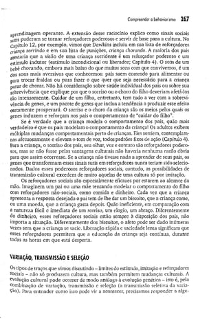 Compreender o behoviorismo 267
aprendizagem operante. A extensão desse raciocínio explica como sinais sociais
sutis puderam se tom ar reforçadores poderosos e servir de base para a cultura. No
Capítulo 12, por exemplo, vimos que Dawkins incluiu em sua lista de reforçadores
criança, sorrindo e em sua lista de punições, criança chorando. A maioria dos pais
atestaria que a visão de uma criança sorridente é um reforçador poderoso e um
estímulo indutor (estímulo incondicional ou liberador; Capítulo 4). O som de um
bebê chorando, embora mais baixo do que muitos sons com que convivemos, é um
dos sons mais aversivos que conhecemos: pais saem correndo para alimentar ou
para trocar fraldas ou para fazer o que quer que seja necessário para a criança
parar de chorar. Não há consideração sobre saúde individual dos pais ou sobre sua
sobrevivência que explique por que o sorriso ou o choro do filho deveriam afetá-los
tão intensamente. Cuidar de um filho, entretanto, tem tudo a ver com a sobrevi­
vência de genes, e um pacote de genes que inclua a tendência a produzir esse efeito
certamente prosperará. O sorriso e o choro da criança são os meios pelos quais os
genes induzem e reforçam nos pais o comportamento de “cuidar do filho”.
Se é verdade que a criança modela o comportamento dos pais, quão mais
verdadeiro é que os pais modelam o comportamento da criança! Os adultos exibem
múltiplas mudanças comportamentais perto de crianças. Eles sorriem, contemplam-
nas afetuosamente e elevam o tom de voz, todos padrões fixos de ação (Capítulo 4).
Para a criança, o sorriso dos pais, seu olhar, voz e contato são reforçadores podero­
sos, mas se não fosse pelas vantagens culturais não haveria nenhuma razão óbvia
para que assim ocorresse. Se a criança não tivesse nada a aprender de seus pais, os
genes que transform am esses sinais sutis em reforçadores nunca teriam sido selecio­
nados. Dados esses poderosos reforçadores sociais, contudo, as possibilidades de
transmissão cultural excedem de muito aquelas de uma cultura só por imitação.
Os reforçadores sociais são especialmente eficazes por estarem ao alcance da
mão. Imaginem um pai ou uma mãe tentando modelar o comportamento do filho
com reforçadores não-sociais, como comida e dinheiro. Cada vez que a criança
apresenta a resposta desejada o pai tem de lhe dar um biscoito, que a criança come,
ou uma moeda, que a criança gasta depois. Quão ineficiente, em comparação com
a natureza fácil e im ediata de um sorriso, um elogio, um abraço. Diferentemente
do dinheiro, esses reforçadores sociais estão sempre à disposição dos pais, não
importa a situação. Diferentemente dos biscoitos, o afeto pode ser dado inúmeras
vezes sem que a criança se sacie. Liberação rápida e saciedade lenta significam que
esses reforçadores permitem que a educação da criança seja contínua, durante
todas as horas em que está desperta.
VARIAÇÃO, TRANSMISSÃO E SELEÇÃO
Os tipos de traços que vimos discutindo - limites do estímulo, imitação e reforçadores
sociais - não só produzem cultura, mas também permitem mudanças culturais. A
evolução cultural pode ocorrer de modo análogo à evolução genética - isto é, pela
combinação de variação, transmissão e seleção (a transmissão seletiva da varia-
Çâo). Para entender como isso pode vir a acontecer, precisamos responder a algu-
 