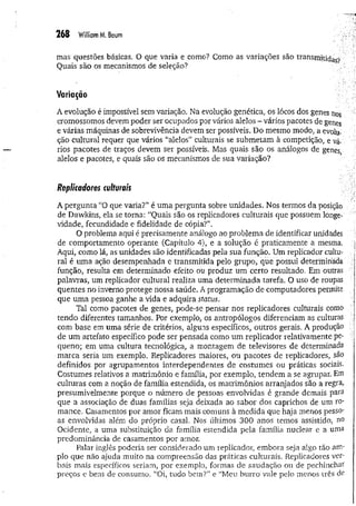 268 W
illiamM. Boum
mas questões básicas. O que varia e como? Como as variações são transmitidas-
?
Quais são os mecanismos de seleção?
Variação
A evolução é impossível sem variação. Na evolução genética, os lócos dos genes nos
cromossomos devem poder ser ocupados por vários alelos - vários pacotes de genes
e várias máquinas de sobrevivência devem ser possíveis. Do mesmo modo, a evolu­
ção cultural requer que vários “alelos” culturais se submetam à competição, e vá­
rios pacotes de traços devem ser possíveis. Mas quais são os análogos de genes
alelos e pacotes, e quais são os mecanismos de sua variação?
Replicadores culturais
A pergunta “O que varia?” é uma pergunta sobre unidades. Nos termos da posição
de Dawkins, ela se torna: “Quais são os replicadores culturais que possuem longe­
vidade, fecundidade e fidelidade de cópia?”.
O problema aqui é precisamente análogo ao problema de identificar unidades
de comportamento operante (Capítulo 4), e a solução é praticamente a mesma.
Aqui, como lá, as unidades são identificadas pela sua função. Um replicador cultu­
ral é uma ação desempenhada e transmitida pelo grupo, que possui determinada
função, resulta em determinado efeito ou produz um certo resultado. Em outras
palavras, um replicador cultural realiza uma determ inada tarefa. O uso de roupas
quentes no inverno protege nossa saúde. A programação de computadores permite
que um a pessoa ganhe a vida e adquira status.
Tal como pacotes de genes, pode-se pensar nos replicadores culturais como
tendo diferentes tamanhos. Por exemplo, os antropólogos diferenciam as culturas
com base em uma série de critérios, alguns específicos, outros gerais. A produção
de um artefato específico pode ser pensada como um replicador relativamente pe­
queno; em uma cultura, tecnológica, a montagem de televisores de determinada
marca seria um exemplo. Replicadores maiores, ou pacotes de replicadores, são
definidos por agrupamentos interdependentes de costumes ou práticas sociais.
Costumes relativos a matrimônio e família, por exemplo, tendem a se agrupar. Em
culturas com a noção de família estendida, os matrimônios arranjados são a regra,
presumivelmente porque o número de pessoas envolvidas é grande demais para
que a associação de duas famílias seja deixada ao sabor dos caprichos de um ro­
mance. Casamentos por amor ficam mais comuns à medida que haja menos pesso­
as envolvidas além do próprio casal. Nos últimos 300 anos temos assistido, no
Ocidente, a uma substituição da família estendida pela família nuclear e a uma
predominância de casamentos por amor.
Falar inglês poderia ser considerado um replicador, embora seja algo tão am­
plo que não ajuda muito na compreensão das práticas culturais. Replicadores ver­
bais mais específicos seriam, por exemplo, formas de saudação ou de pechinchar
preços e bens de consumo. “Oi, tudo b em ?” e “M eu burro vale pelo menos três de
 
