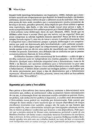 26 William M. Baum
Donald Hebb (psicólogo behaviorista; ver Sappington, 1990), defende que o livre-
arbítrio consiste em comportamento que depende da hereditariedade e da história
ambiental, fatores menos visíveis do que o ambiente atual do indivíduo. Mas, como
esse ponto de .vista ainda considera que o comportamento resulta unicamente da
herança e do meio, passado e presente, deixa implícito que o livre-arbítrio é apenas
uma experiência, uma ilusão, e não um a relação causal entre pessoa e ação. A
teoria compatibilizadora de livre-arbítrio proposta pelo filósofo Daniel Dennett define
o livre-arbítrio como deliberação antes da ação (Dennett, 1984). Desde que eu
delibere sobre tomar o soivete (Será que este sorvete vai me engordar? Será que
posso compensar as calorias ingeridas fazendo exercício? Posso ser feliz se estou
sempre fazendo regime?), meu ato de tomar o sorvete é escolhido livremente. Isso
é compatível com o determinismo porque a própria deliberação é um comporta­
m ento que pode ser determinado pela hereditariedade e pelo ambiente passado.
Se a deliberação tem algum papel no comportamento que a segue, estaria funcio­
nando apenas como um elo em um a cadeia de causalidade que remonta a outros
eventos no passado. Entretanto, essa definição não se conforma ao que as pessoas
convencionalmente chamam de livre-arbítrio.
Os filósofos chamam a idéia convencional de livre-arbítrio - a idéia de que a
escolha realmente pode ser independente dos eventos passados - de livre-arbítrio
libertário. Qualquer outra definição compatível com o determinismo, como as de
Hebb e de Dennett, não apresenta problemas para o behaviorismo ou para uma
ciência do comportamento. Apenas o livre-arbítrio libertário entra em conflito com
o behaviorismo. A história desse conceito nas teologias judaica e cristã sugere que
ele existe precisamente para negar o tipo de determinismo que o behaviorismo
representa. Abandonando os filósofos, portanto, vamos nos referir ao livre-arbítrio
libertário como “livre-arbítrio”.
Argumentos pró e contra o livre-arbítrio
Para provar o livre-arbítrio (em outras palavras, contestar o determinismo) seria
necessário que, embora se conhecessem todos os possíveis fatores determinantes
de um ato, a consumação desse ato assumisse sentido contrário ao previsto. Como,
na prática, esse conhecimento perfeito é impossível, o conflito entre determinismo
e livre-arbítrio nunca poderá ser resolvido por demonstração. Pode parecer que
crianças de classe média e lares saudáveis que se tornam dependentes de drogas
escolheram livremente esse caminho, porque não há nada em sua história que
possa explicá-lo, mas o determinista insistirá que investigações adicionais revela­
rão os fatores genéticos e ambientais que levaram a essa dependência. Pode pare­
cer que a carreira musical d.e Mozart seria inteiramente previsível a partir de seu
histórico familiar e da forma como a sociedade vienense funcionava em sua época,
mas o defensor do livre-arbítrio sustentará que o pequeno Wolfgang escolheu livre­
m ente agradar seus pais com seu trabalho musical, ao invés de ficar se entretendo
com brinquedos como as outras crianças. Já que a persuasão pela prova é impossí­
 