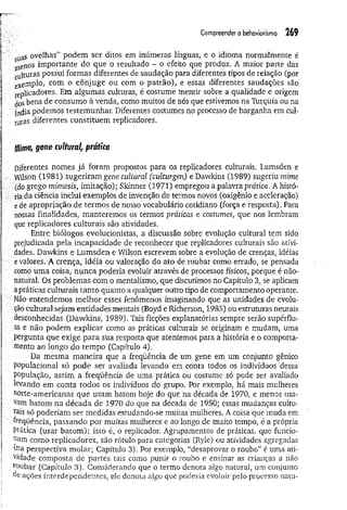 Compreender o behaviorismo 26 9
sUaS ovelhas” podem ser ditos em inúmeras línguas, e o idioma normalmente é
plenos importante do que o resultado - o efeito que produz. A maior parte das
cll|turas possui formas diferentes de saudação para diferentes tipos de relação (por
exemplo, com o cônjuge ou com o patrão), e essas diferentes saudações são
Replicadores. Em algumas culturas, é costume mentir sobre a qualidade e origem
^oSbens de consumo à venda, como muitos de nós que estivemos na Turquia ou na
índia podemos testemunhar. Diferentes costumes no processo de barganha em cul-
turas diferentes constituem replicadores.
M
im
e,genecultural, prática
Diferentes nomes já foram propostos para os replicadores culturais. Lumsden e
. Wilson (1981) sugeriram gene cultural (culturgen) e Dawkins (1989) sugeriu mime
(do grego mimesis, imitação); Skinner (1971) empregou a palavra prática. A histó-
... ria da ciência inclui exemplos de invenção de termos novos (oxigênio e aceleração)
■
e de apropriação de termos de nosso vocabulário cotidiano (força e resposta). Para
nossas finalidades, manteremos os termos práticas e costumes, que nos lembram
que replicadores culturais são atividades.
Entre biólogos evolucionistas, a discussão sobre evolução cultural tem sido
prejudicada pela incapacidade de reconhecer que replicadores culturais são ativi-
v
.."dades, Dawkins e Lumsden e Wilson escrevem sobre a evolução de crenças, idéias
; e valores. A crença, idéia ou valoração do ato de roubar como errado, se pensada
como uma coisa, nunca poderia evoluir através de processos físicos, porque é não-
natural. Os problemas com o mentalismo, que discutimos no Capítulo 3, se aplicam
apráticas culturais tanto quanto a qualquer outro tipo de comportamento operante.
Não entendemos melhor esses fenômenos imaginando que as unidades de evolu­
ção cultural sejam entidades mentais (Boyd e Richerson, 1985) ou estruturas neurais
desconhecidas (Dawkins, 1989). Tais ficções explanatórias sempre serão supérflu­
as e não podem explicar como as práticas culturais se originam e mudam, uma
■ pergunta que exige para sua resposta que atentemos para a história e o comporta­
mento ao longo do tem po (Capítulo 4).
Da mesma m aneira que a freqüência de um gene em um conjunto gênico
populacional só pode ser avaliada levando em conta todos os indivíduos dessa
população, assim a freqüência de uma prática ou costume só pode ser avaliado
levando em conta todos os indivíduos do grupo. Por exemplo, há mais mulheres
norte-americanas que usam batom hoje do que na década de 1970, e menos usa­
vam batom na década de 1970 do que na década de 1950; essas mudanças cultu-
rais só poderiam ser medidas estudando-se muitas mulheres. A coisa que muda em
freqüência, passando por muitas mulheres e ao longo de muito tempo, é a própria
Pratica (usar batom ); isto é, o replicador. Agrupamentos de práticas, que funcio­
nam como replicadores, são rótulo para categorias (Ryle) ou atividades agregadas
(r^a perspectiva molar; Capítulo 3). Por exemplo, “desaprovar o roubo” é uma ati-
V
)dade composta de partes tais como punir o roubo e ensinar as crianças a não
roubar (Capítulo 3). Considerando que o termo denota algo natural, um conjunto
de ações interdependentes, ele denota algo que poderia evoluir pelo processo natu-
 
