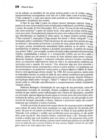 2 7 0 William M. Baum
ral de seleção: os membros de um grupo podem punir o ato de roubar, reform
comportamentos incompatíveis com esse ato e falar sobre como é errado roub ■ ■
•
(“Não roubarás”), e cada uma dessas ações poderia ser selecionada à medida
diminuísse a freqüência dos roubos. ..■>
'O fato de que falar é parte da cultura merece destaque especial. Entre as "•
práticas de uma cultura estão certas verbalizações tradicionais: provérbios, histórias
e mitos. No estado de New Hampshire, EUA, a frase “Se isso aí não está quebrado
não tente consertar” é parte da cultura local, Uma parte da antiga cultura gregg
eram seus mitos. Particularmente importantes para um a cultura são as verbalizações
que identificamos no Capítulo 8 como regras. As regras incluem normas morais
(“Não roubarás”), instruções (“Diga sempre ‘Por favor’ e ‘Muito obrigado’ ”) e in. 1
formações sobre o ambiente (“Você vai precisar de um casaco bem quente por aqui vi
no inverno”). Até mesmo as histórias e os mitos de um a cultura têm algo a ver com
as regras, porque normalmente transmitem lições práticas ou de moral - isto é
normalmente se referem a reforços e punições costumeiros. A história do menino ^
que gritava “lobo!”, por exemplo, contém uma lição sobre estímulos discriminativos.:;^ i
verbais, confiabilidade e reforço. C. J. Sommerville (1982), em seu livro sobre a
infância, afirma que até mesmo os contos de fada infantis sobre jovens valentes, V
donzelas formosas, dragões e madrastas malvadas possuem funções socialmente
úteis, ao ensinarem indiretamente lições de vida e ao encorajarem confiança nas ' í
interações com o mundo. Ele escreve: “eles oferecem algo que deve preceder
desenvolvimento moral, encorajando a criança a tom ar partido. Ao simpatizar com j
um personagem e se posicionar contra outro, a criança adquire o hábito de ídentí-
ficar-se com aqueles que deseja emular” (p. 139). Em outras palavras, assim como .
as imposições morais, os contos de fada de uma cultura contribuem para produzir
comportamentos que serão reforçados pelas práticas do grupo. Quando biólogos e
antropólogos falam sobre “crenças”, “idéias” e “valores” de uma cultura, provável- .
mente estão se referindo especificamente a comportamentos verbais tradicionais í
naquela cultura.
Podemos distinguir a formulação de uma regra de sua prescrição, como dis­
tinguiríamos invenção de repetição. Pessoas compõem regras, vez ou outra, no
sentido de que emitem novas verbalizações sob a forma de imposições, conselhos -
ou instruções. Apenas algumas dessas regras se tornam parte das prescrições carac­
terísticas da cultura, que se difundem de pessoa a pessoa e de uma geração à outra
através de imitação associada a reforço. Elaborar e prescrever regras são compor­
tamentos que compõem a cultura humana.
O modo particular de prescrever regras dentro de um grupo ajuda a distinguir ^
um a cultura de outra, bem como mudanças em uma cultura de um período para -
outro. Os pais de um jovem em idade de casar na índia de hoje podem lhe dizer: -p
“Quando você conhecer a mulher que escolhemos para sua esposa, se não gostar ^
dela, pode recusá-la”. Nos Estados Unidos, poderiam dizer a ele: “Quando conhe­
cermos a mulher que você escolheu para sua esposa, se não gostarmos dela, pode­
remos recusá-la”. Há três séculos, o jovem norte-americano poderia ter ouvido algo
mais no estilo do que o jovem indiano de hoje escuta. Regras variam de um lugar
para outro e de uma época para outra.
 