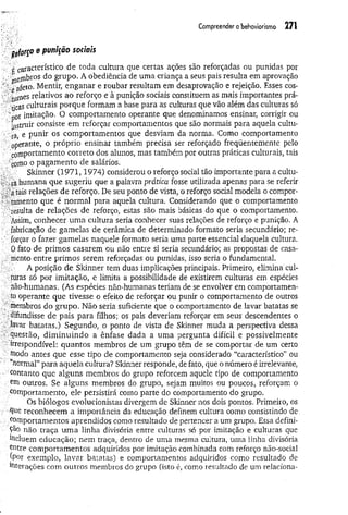 Compreender o behoviorismo 271
r pfor$° * punição sociais
c característico de toda cultura que certas ações são reforçadas ou punidas por
■ ^ejnbros do grupo. A obediência de uma criança a seus pais resulta em aprovação
;,e'afeto• Mentir, enganar e roubar resultam em desaprovação e rejeição. Esses cos-
;:;;,wrnes relativos ao reforço e à punição sociais constituem as mais importantes prá-
' ■'ticas culturais porque formam a base para as culturas que vão além das culturas só
• or imitação. O comportamento operante que denominamos ensinar, corrigir ou
Instruir consiste em reforçar comportamentos que são normais para aquela cultu­
ara e punir os comportamentos que desviam da norma. Gomo comportamento
' operante, o próprio ensinar também precisa ser reforçado freqüentemente pelo
comportamento correto dos alunos, mas também por outras práticas culturais, tais
como o pagam ento de salários.
. Skinner (1971,1974) considerou o reforço social tão importante para a cultu­
a r a humana que sugeriu que a palavra prática fosse utilizada apenas para se referir
.; a tais relações de reforço. De seu ponto de vista, o reforço social modela o compor-
ytamento que é normal para aquela cultura. Considerando que o comportamento
.■'resulta de relações de reforço, estas são mais básicas do que o comportamento.
: Assim, conhecer um a cultura seria conhecer suas relações de reforço e punição. A
fabricação de gamelas de cerâmica de determinado formato seria secundário; re-
forçar o fazer gamelas naquele formato seria uma parte essencial daquela cultura.
0 fato de primos casarem ou não entre si seria secundário; as propostas de casa-
; - mento entre primos serem reforçadas ou punidas, isso seria o fundamental.
- ■ A posição de Skinner tem duas implicações principais. Primeiro, elimina cul-
aturas só por imitação, e limita a possibilidade de existirem culturas em espécies
não-humanas. (As espécies não-humanas teriam de se envolver em comportamen-
to operante que tivesse o efeito de reforçar ou punir o comportamento de outros
. / membros do grupo. Não seria suficiente que o comportamento de lavar batatas se
•difundisse de pais para filhos; os pais deveriam reforçar em seus descendentes o
. .lavar batatas.) Segundo, o ponto de vista de Skinner muda a perspectiva dessa
;?-questão, dim inuindo a ênfase dada a um a pergunta difícil e possivelmente
" irrespondível: quantos membros de um grupo têm de se comportar de um certo
v antes que esse tipo de comportamento seja considerado “característico” ou
: “normal” para aquela cultura? Skinner responde, de fato, que o número é irrelevante,
contanto que alguns membros do grupo reforcem aquele tipo de comportamento
. em outros. Se alguns membros do grupo, sejam muitos ou poucos, reforçam o
comportamento, ele persistirá como parte do comportamento do grupo.
Os biólogos evolucionistas divergem de Skinner nos dois pontos. Primeiro, os
. que reconhecem a importância da educação definem cultura como consistindo de.
comportamentos aprendidos como resultado de pertencer a um grupo. Essa defini­
ção não traça um a linha divisória entre culturas só por imitação e culturas que
lricluem educação; nem traça, dentro de uma mesma cultura, uma linha divisória
entre comportamentos adquiridos por imitação combinada com reforço não-social
(por exemplo, lavar batatas) e comportamentos adquiridos como resultado de
interações com outros membros do grupo (isto é, como resultado de um relaciona-
 