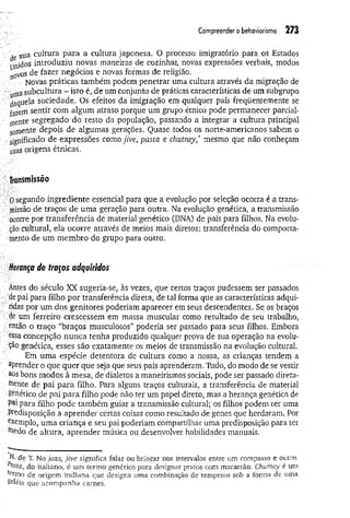 Com
preenderobehaviorism
o 273
, sua cultura para a cultura japonesa. O processo imigratório para os Estados
Unid°s introduziu novas maneiras de cozinhar, novas expressões verbais, modos
n0vos de fazer negócios e novas formas de religião.
Novas práticas também podem penetrar uma cultura através da migração de
■
' ‘{íitiasubcultura - isto é, de um conjunto de práticas características de um subgrupo
daquela sociedade. Os efeitos da imigração em qualquer país freqüentemente se
fazem sentir com algum atraso porque um grupo étnico pode permanecer parcial­
mente segregado do resto da população, passando a integrar a cultura principal
somente depois de algumas gerações. Quase todos os norte-americanos sabem o
significado de expressões comojive, pasta e chutney,* mesmo que não conheçam
suas origens étnicas.
Transmissão
; 0 segundo ingrediente essencial para que a evolução por seleção ocorra é a trans­
missão de traços de um a geração para outra. Na evolução genética, a transmissão
■■ocorre por transferência de material genético (DNA) de pais para filhos. Na evolu­
ção cultural, ela ocorre através de meios mais diretos: transferência do comporta­
mento de um membro do grupo para outro.
Herança de traços adquiridos
Antes do século XX sugeria-se, às vezes, que certos traços pudessem ser passados
de pai para filho por transferência direta, de tal forma que as características adqui­
ridas por um dos genitores poderiam aparecer em seus descendentes. Se os braços
de um ferreiro crescessem em massa muscular como resultado de seu trabalho,
então o traço “braços musculosos” poderia ser passado para seus filhos. Embora
essa concepção nunca tenha produzido qualquer prova de sua operação na evolu­
ção genética, esses são exatamente os meios de transmissão na evolução cultural.
Em um a espécie detentora de cultura como a nossa, as crianças tendem a
aprender o que quer que seja que seus pais aprenderam. Tudo, do modo de se vestir
.aos bons modos à mesa, de dialetos a maneirismos sociais, pode ser passado direta­
mente de pai para filho. Para alguns traços culturais, a transferência de material
genético de pai para filho pode não ter um papel direto, mas a herança genética de
Pai para filho pode também guiar a transmissão cultural; os filhos podem ter uma
.Predisposição a aprender certas coisas como resultado de genes que herdaram. Por
exemplo, um a criança e seu pai poderiam compartilhar uma predisposição para ter
toedo de altura, aprender música ou desenvolver habilidades manuais.
de T. No ja zz, jiv e significa falar ou brincar nos intervalos entre um compasso e outro.
P^sta, do italiano, é um term o genérico para designar pratos com m acarrão. Chutney é uni
termo de origem indiana que designa um a combinação de tem peros sob a forma de uma
geléia que acom panha carnes.
 
