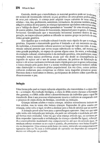 274 W
illiamM
. Baum
Contudo, desde que a transferência de material genético pode ser irrelevan
em termos de transmissão cultural, os pais genéticos de um a pessoa podem difei^
de seus pais culturais. A criança pode adquirir traços culturais de uma série / "
adultos - tios, tias, professores, sacerdotes, treinadores. As pessoas também pocW ';
adquirir práticas de seus pares; as crianças tipicamente aprendem com outras criati
ças o “código da classe”, e adultos aprendem os “macetes” de uma situação atravé'
de outros adultos. Essa forma de transmissão, impossível para os genes, é chama^
horizontal. Considerando que a transmissão horizontal acontece dentro de unia
geração, os traços culturais podem se difundir no mesmo grupo no período de uma
única geração genética.
Isso significa que a evolução culturai é muito mais rápida do que a evolução
genética. Enquanto a transmissão genética é limitada a só um momento na vida
do indivíduo, a transmissão cultural acontece ao longo de toda sua vida. A trans-::
missão cultural permite que novos traços substituam os velhos, até mesmo em
uma grande população, no espaço de apenas alguns anos. Às vezes, a velocidade
da evolução cultural, relativamente à da evolução genética, cria problemas; como, ■
exemplos temos nossos problemas atuais que vão desde as conseqüências da .:
ingestão de açúcar até o uso de armas nucleares. As práticas de fabricação dé
açúcar e de armas nucleares evoluíram muito rápido para que os genes subjacentes
a nossa atração pelo gosto doce e a nossas tendências agressivas tenham sofrido *
uma diminuição no conjunto gênico populacional. Em vez disso, outras práticas
culturais evoluíram para compensar os efeitos ruins daqueles primeiros genes.
Fazemos dieta e escovamos os dentes; participamos de debates sobre questões de •
desarmamento e paz.
Imitação
Uma forma pela qual os traços culturais adquiridos são transmitidos é a cópia dire­
ta - a imitação. Na evolução biológica, a cópia do DNA ocorre durante a formação
dos gametas, e o DNA então afeta o desenvolvimento do indivíduo para o qual foi
transferido. Esse é um processo relativamente incerto e indireto se comparado com
o processo de cópia direta do fenótipo, envolvido na imitação.
Crianças imitam adultos e outras crianças. Adultos normalmente imitam ou­
tros adultos, mas às vezes eles imitam crianças. Expressões de gíria usadas por
crianças, como valeu, e legal, tendem a deslizar para a fala de adultos que as ouvem.
A imitação provê uma base para a aprendizagem operante. Uma vez que uma
ação tenha sido induzida por imitação, ela pode ser reforçada e modelada até atin­
gir formas mais evoluídas. Uma vez que uma criança articula aga, os ouvintes po­
dem responder (aprovando a verbalização da criança e dando-lhe água), reforçan­
do e eventualmente modelando esse comportamento até que ela articule água. Se
nenhum reforço acontece ou se a ação é punida, ela permanece com baixa freqüên­
cia ou desaparece. Uma criança pode bater em outra, imitando um comportamento
agressivo visto na Ty mas a continuidade da agressão vai depender do com porta­
mento ser reforçado ou punido.
 