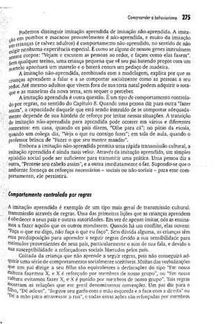 Com
preendero behaviorism
o 275
podemos distinguir imitação aprendida de imitação não-aprendida. A imita-
5o em pombos e macacos provavelmente é não-aprendida, e muito da imitação
em crianças (e talvez adultos) é comportamento não-aprendido, no sentido de não
nenhuma experiência especial. E como se alguns de nossos genes instruíssem
nossos corpos: “Vejam e escutem as pessoas ao redor, e façam como elas fazem”.
Sem qualquer treino, um a criança pequena que vê seu pai batendo pregos com um
martelo apanhará um martelo e o baterá contra um pedaço de madeira.
A imitação não-aprendida, combinada com a modelagem, explica por que as
crianças aprendem a falar e a se comportar socialmente como as pessoas a seu
redor. Até mesmo adultos que vivem fora de sua terra natal podem adquirir o sota­
que e as maneiras da nova terra, sem sequer o perceber.
A imitação aprendida é outra questão. E um tipo de comportamento controla­
do por regras, no sentido do Capítulo 8. Quando uma pessoa diz para outra “fazer
assim”, a capacidade daquele que está sendo instruído de se comportar adequada­
mente depende de sua história de reforço por imitar nessas situações. A transição
. de imitação não-aprendida para aprendida pode ocorrer em vários e diferentes
■ contextos: em casa, quando os pais dizem, “Olhe para cá”; no pátio da escola,
quando um colega diz, “Veja o que eu consigo fazer”; em sala de aula, quando o
professor brinca de “Fazer o que seu mestre mandar”.
Embora a imitação não-aprendida permita uma rápida transmissão cultural, a
imitação aprendida é ainda mais veloz. Através da imitação aprendida, um simples
episódio social pode ser suficiente para transmitir uma prática. Uma pessoa diz a
. outra, “Penteie seu cabelo assim”, e a outra imediatamente o faz. Supondo-se que o
ambiente forneça os reforços necessários ~ sociais ou não-sociais - para esse com­
portamento, ele persistirá.
Comportamento controlado por regras
A imitação aprendida é exemplo de um tipo mais geral de transmissão cultural:
transmissão através de regras. Uma das primeiras lições que as crianças aprendem
é obedecer a seus pais e outras autoridades. Em vez de apenas imitar, nós as ensina­
dos a fazer aquilo que os outros mandarem. Quando há um conflito, elas ouvem:
‘Faça o que eu digo, não faça o que eu faço”. Sem dúvida alguma, as crianças têm
essa predisposição para aprender a seguir regras devido a sua sensibilidade para
estímulos provenientes de seus pais, particularmente o som de sua fala, e devido a
sua susceptibilidade a reforçadores sociais liberados pelos pais.
Coitada da criança que não aprende a seguir regras, pois não conseguirá ad­
quirir uma série de comportamentos socialmente aceitáveis. Muitas das verbalizações
. um pai dirige a seu filho são equivalentes a declarações do tipo “Em nossa
cultura fazemos X, e X é reforçado por membros de nosso grupo”, ou “Em nossa
cultura evitamos fazer X, e X é punido por membros de nosso grupo”. Tais regras
Mostram as relações que em geral denominamos convenções. Um pai diz para o
 plho, “Dê adeus”, “Segure seu garfo com a mão esquerda e a faca com a direita” ou
^ê a mão para atravessar a rua”, e todas essas ações são reforçadas por membros
 