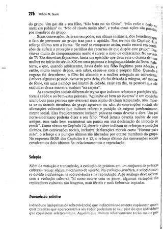 276 W
illiamM. Baum
do grupo. Um pai diz a seu filho, “Não bata no tio Chico”, “Não enfie o dedo n
nariz em público” ou “Não dê risada muito alto”, e todas essas ações são punj^ ;
por membros do grupo. S ;
. Essas convenções derivam seu poder, em última instância, dos benefícios qye
o fato de pertencer ao grupo traz para a aptidão. Nos termos do Capítulo 8, 0
reforço último tem a forma: “Se você se comportar assim, então estará em condi­
ções de auferir a proteção e partilhar dos recursos de que dispõe este grupo". Des.
viar-se muito do comportamento aceito é correr o risco de ostracismo. No seriado
de TV The American Experience, havia um episódio que descrevia o drama de uma
mulher no início do século XIX em uma pequena e longínqua cidade da Nova Ingla-
terra, e que, quando adolescente, havia dado seu filho ilegítimo para adoção, e
então, muito tempo depois, sem saber, casou-se com o próprio filho. Quando o
engano foi descoberto, o filho foi afastado e a mulher relegada ao ostracismo,
Embora algumas pessoas tivessem pena dela, ela foi deixada à míngua, até morrer
de fome, em uma palhoça nos limites da cidade. Hoje em dia, as pessoas que são
excluídas dessa maneira acabam “na sarjeta”.
As convenções sociais diferem de regras que indicam reforços e punições rela-
tivas à saúde e ao bem-estar pessoais. “Agasalhe-se bem no inverno” é um conselho
muito bom para pessoas que vivem em uma região de clima temperado, não impor­
ta se os demais membros do grupo aprovem ou não. As convenções sociais são
afirmações valorativas que indicam reforço e punição de origem predominante-
mente social. Elas freqüentemente incluem palavras como deveria e deve. Um pai
norte-americano poderia dizer a seu filho: “Você jamais deveria roubar de seus
amigos, mas tudo bem escamotear um pouco em sua declaração de imposto de
renda”. Como vimos no Capítulo 12, deveria e deve indicam os reforços .e punições
últimos. Em convenções sociais, inclusive declarações morais como “Honrar pai e
mãe”, o reforço e a punição últimos são liberados por outros membros do grupo.
No esquema SRRR dos Capítulos 8 e 12, o reforço último das convenções sociais
envolvem os dois últimos Rs: relacionamentos e reprodução.
Seleção
Além da variação e transmissão, a evolução de práticas em um conjunto de práticas
culturais requer algum mecanismo de seleção. Na evolução genética, a seleção ocor­
re devido a diferenças na sobrevivência e na reprodução. Algo análogo deve ocorrer
com a evolução cultural. Tal como ocorre com os genes, algumas variações dos
replicadores culturais são longevas, mais férteis e mais fielmente copiadas.
Transmissão seletiva
Indivíduos (máquinas de sobrevivência) que indiscriminadamente copiassem quai5'
quer práticas que aparecessem a seu redor poderiam se sair pior do que in d iv íd u o s
que copiassem seletivamente. Aqueles que imitam seletivamente terão maior pi'0'
 