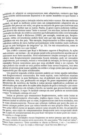 Com
preenderobehoviorism
o 277
' hjlidade de adquirir os comportamentos mais adaptativos, contanto que haja
gjgutf1critério imediatamente disponível e de caráter manifesto no qual basear a
ejeção.
A melhor regra para a imitação seletiva seria imite o sucesso. Em um ambiente
Instável, no qual as melhores pistas para um comportamento adaptativo são as
atividades das pessoas em volta, um gene ou conjunto de genes que contivesse essa
diretriz se daria melhor que os outros. Porém, os genes nunca poderiam codificar
uma diretriz tão abstrata como “imite o sucesso”; em vez disso, teriam de orientar
aimitação na direção de critérios concretos que habitualmente estão correlacionados
com o sucesso. Boyd e Richerson (1985), por exemplo, mostram que, freqüen­
temente, certas circunstâncias podem fazer com que seja mais útil imitar outros
indivíduos em vez dos pais. “Por exemplo, freqüentemente os filhos emigram. Os
indivíduos nativos do novo habitat provavelmente serão modelos muito melhores
do que os pais biológicos do imigrante” (p. 15). Em tais circunstâncias, como se
poderia saber quem ou o que imitar?
Um critério concreto que Boyd e Richerson sugerem é freqüência. As ações
mais comuns - as normas - de um grupo social serão provavelmente aquelas que se
■
mostraram mais bem-sucedidas. Seria relativamente simples conseguir que as ati­
vidades mais freqüentemente encontradas fossem imitadas; pode ser necessário
simplesmente, por exemplo, reduzir a velocidade da imitação, de forma que várias
exposições fossem necessárias para que uma atividade viesse a ser copiada. Tal
regra poderia dar errado se um a prática melhor fosse menos freqüente, mas uma
prática só precisa gerar maior aptidão em média e a longo prazo para que os genes
responsáveis por ela sejam selecionados.
Um possível segundo critério concreto poderia ser imitar aqueles indivíduos
mais freqüentemente encontrados. Em nossa espécie, esses indivíduos estariam
normalmente entre os pais biológicos, mas aí poderiam estar também incluídos
pais adotivos, tios, tias, professores ou amigos. Os genes responsáveis pelo reco­
nhecimento de membros da família e outras pessoas significativas poderiam ser
selecionados por um a série de razões além daquela de guiar a imitação - por exem­
plo, guiar o altruísmo em relação à família ou àqueles que provavelmente agirão
com reciprocidade. À regra “
A caridade começa em casa” poderia ser acrescentada
&regra: “
A imitação começa em casa”.
Imitar as pessoas que encontramos freqüentemente, assim como imitar as
atividades freqüentem ente observadas, implica alguns riscos. Os seres humanos
parecem imitar os adultos que os criam, freqüentemente com bons resultados, mas
às vezes desastrosamente. Pessoas que sofreram violência por parte dos pais en­
quanto crianças podem jurar que nunca baterão em seus próprios filhos, mas po­
dem achar difícil conter-se quando estejam nessa situação de fato. Da perspectiva
dos genes, essa cópia de comportamentos desajustados seria compensada desde
9ue a cópia do comportamento dos pais fosse vantajosa na maior parte das vezes -
média e a longo prazo.
Para imitar atividades menos freqüentes ou outras pessoas que não os pais,
um outro critério de sucesso seria necessário. Em seu poema “The road not taken”,
Robert Frost escreveu: “Dois caminhos se abrem na floresta, e eu - / eu tomei o
nos trilhado, / o que fez toda a diferença”. Qual foi essa diferença?
 