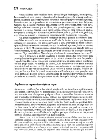 278 W
illiamM. Baum
Uma atividade bem-sucedida é uma atividade que é reforçada, e uma pessoa
bem-sucedida é uma pessoa cujas atividades são reforçadas. As pessoas tendem a
imitar atividades que são reforçadas e a imitar as pessoas que possuem reforçadores.
Motoristas em um engarrafamento normalmente permanecem em suas faixas de
trânsito, que é o comportamento socialmente correto (reforçado), mas se um carro
trafega pelo acostamento, que está livre, sem punição aparente, outros carros cer­
tamente o seguirão. Pessoas com o típico papel de modelos para crianças e adultos
são pessoas com riqueza e status - atores de cinema, atletas profissionais, políticos,
executivos de sucesso - pessoas cujo comportamento é altamente reforçado.
Os genes poderiam codificar a tendência de imitar pessoas e atividades bem-
sucedidas, causando um aumento na tendência de imitar sempre que houvesse
reforçadores presentes. Isso seria equivalente a uma instrução do tipo: “Sempre
que você observar eventos que estão em sua lista de reforçadores, imite as pessoas
próximas a eles”. Alternativamente, a tendência poderia ser, em grande parte ou
completamente, modelada pela cultura. Poder-se-ia ensinar às crianças a imitar o
sucesso: “Veja sua da Wilma. Você não gostaria de ser rico como ela quando crescer?”.
Quer a tendência a imitar atividades e pessoas associadas com reforço seja
principalmente um produto dos genes ou da cultura, ela constitui um a força seleti­
va poderosa. Ela explica por que até práticas relativamente raras podem se difundir
em um grupo social. No começo do século XX, os automóveis eram raros e muitos
proprietários de cavalos os ridicularizavam. A medida que as vantagens de possuir
um automóvel em vez de um cavalo (mais reforços e menos punição) ficaram ób­
vias, porém, a prática de possuir automóveis se difundiu e, em um a geração, anu­
lou a prática de possuir cavalos. Essa mudança de costumes provavelmente nunca
poderia ter acontecido tão rapidamente se não fosse pela imitação seletiva.
Seguimento de regras e formulação de regras
As mesmas considerações aplicáveis à imitação seletiva também se aplicam ao se­
guir regras seletivamente. As pessoas freqüentemente seguem ordens e conselhos,
por exemplo, mas não apenas qualquer ordem ou conselho. Da mesma maneira
que provavelmente imitamos mais as práticas que ocorrem freqüentemente no con­
junto de práticas culturais, assim também provavelmente seguiremos mais as re­
gras que freqüentemente ocorrem nesse conjunto. Deste modo, as práticas domi­
nantes tendem a ser perpetuadas. Enquanto está crescendo, uma criança pode ou­
vir falar tanto, de todos os lados, sobre o erro de roubar, que pode se tornar extre­
mamente cautelosa, evitando até mesmo a aparência de roubar, A alta freqüência
de exortações contra a violência pode explicar por que relativamente tão poucas
crianças imitam a violência que vêem pela televisão.
Assim como nos inclinamos a imitar pessoas bem-sucedidas, também nos in­
clinamos a seguir regras dadas por pessoas bem-sucedidas. Se você estivesse perdi­
do em uma cidade, a quem pediria informações: a uma pessoa andrajosa sentada
na calçada ou a uma pessoa bem vestida andando pela rua? Não estamos dispostos
a seguir o conselho de alguém que mostra poucos sinais de que seu com p ortam en to
seja reforçado, mas, às vezes, até pagamos pelo conselho de pessoas que m ostrem
 