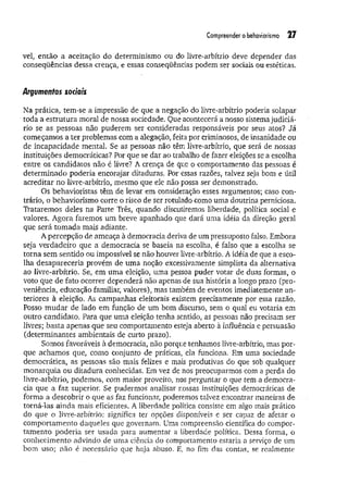 Compreender o behaviorismo 27
vel, então a aceitação do determinismo ou do livre-arbítrio deve depender das
conseqüências dessa crença, e essas conseqüências podem ser sociais ou estéticas.
Argumentos sociais
Na prática, tem-se a impressão de que a negação do livre-arbítrio poderia solapar
toda a estrutura moral de nossa sociedade. Que acontecerá a nosso sistema judiciá­
rio se as pessoas não puderem ser consideradas responsáveis por seus atos? Já
começamos a ter problemas com a alegação, feita por criminosos, de insanidade ou
de incapacidade mental. Se as pessoas não têm livre-arbítrio, que será de nossas
instituições democráticas? Por que se dar ao trabalho de fazer eleições se a escolha
entre os candidatos não é livre? A crença de que o comportamento das pessoas é
determ inado poderia encorajar ditaduras. Por essas razões, talvez seja bom e útil
acreditar no livre-arbítrio, mesmo que ele não possa ser demonstrado.
Os behavioristas têm de levar em consideração esses argumentos; caso con­
trário, o behaviorismo corre o risco de ser rotulado como uma doutrina perniciosa.
Trataremos deles na Parte Três, quando discutiremos liberdade, política social e
valores. Agora faremos um breve apanhado que dará uma idéia da direção geral
que será tom ada mais adiante.
A percepção de ameaça à democracia deriva de um pressuposto falso. Embora
seja verdadeiro que a democracia se baseia na escolha, é falso que a escolha se
torna sem sentido ou impossível se não houver livre-arbítrio. A idéia de que a esco­
lha desapareceria provém de um a noção excessivamente simplista da alternativa
ao livre-arbítrio. Se, em um a eleição, uma pessoa puder votar de duas formas, o
voto que de fato ocorrer dependerá não apenas de sua história a longo prazo (pro­
veniência, educação familiar, valores), mas também de eventos imediatemente an­
teriores à eleição. As campanhas eleitorais existem precisamente por essa razão,
Posso m udar de lado em função de um bom discurso, sem o qual eu votaria em
outro candidato. Para que uma eleição tenha sentido, as pessoas não precisam ser
livres; basta apenas que seu comportamento esteja aberto à influência e persuasão
(determinantes ambientais de curto prazo).
Somos favoráveis à democracia, não porque tenhamos livre-arbítrio, mas por­
que achamos que, como conjunto de práticas, ela funciona. Em uma sociedade
democrática, as pessoas são mais felizes e mais produtivas do que sob qualquer
monarquia ou ditadura conhecidas. Em vez de nos preocuparmos com a perda do
livre-arbítrio, podemos, com maior proveito, nos perguntar o que tem a democra­
cia que a faz superior. Se pudermos analisar nossas instituições democráticas de
forma a descobrir o que as faz funcionar, poderemos talvez encontrar maneiras de
torná-las ainda mais eficientes. A liberdade política consiste em algo mais prático
do que o livre-arbítrio: significa ter opções disponíveis e ser capaz de afetar o
comportamento daqueles que governam. Uma compreensão científica do compor­
tam ento poderia ser usada para aumentar a liberdade política. Dessa forma, o
conhecimento advindo de uma ciência do comportamento estaria a serviço de um
bom uso; não é necessário que haja abuso. E, no fim das contas, se realmente
 