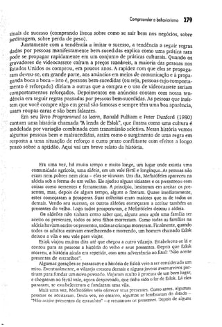 Com
preenderobehaviorism
o 2 7 9
sinais de sucesso (comprando livros sobre como se sair bem nos negócios sobre
jardinagem, sobre perda de peso).
Juntam ente com a tendência a imitar o sucesso, a tendência a seguir regras
dadas por pessoas manifestamente bem-sucedidas explica como uma prática rara
pode se propagar rapidamente em um conjunto de práticas culturais. Quando os
gravadores de videocassete caíram a preços razoáveis, a maioria das pessoas nos
Estados Unidos os comprou, em poucos anos. A rapidez com que eles se propaga­
ram deveu-se, em grande parte, aos anúncios em meios de comunicação e à propa­
ganda boca a boca - isto é, pessoas bem-sucedidas (ou seja, pessoas cujo comporta­
mento é reforçado) diziam a outras que a compra e o uso de videocassete seriam
comportamentos reforçados. Depoimentos em anúncios contam com nossa ten­
dência em seguir regras passadas por pessoas bem-sucedidas. As pessoas que insis­
tem que você compre algo em geral são famosas e sempre têm uma boa aparência,
usam roupas caras e são bem falantes.
Em seu livro Programmed to learn, Ronaíd Pulliam e Peter Dunford (1980)
■
■
■contam um a história chamada “A lenda de Eslok”, que ilustra como uma cultura é
modelada por variação combinada com transmissão seletiva. Nessa história vemos
algumas pessoas bem e malsucedidas, assim como o surgimento de uma regra em
resposta a uma situação de reforço a curto prazo conflitante com efeitos a longo
prazo sobre a aptidão. Aqui vai um breve relato da história.
Era uma vez, há muito tempo e muito longe, um lugar onde existia uma
comunidade agrícola, uma aldeia, em üm vale fértil e longínquo. As pessoas não
eram nem pobres nem ricas - elas se viravam. Um dia, Mefistófeles apareceu na
aldeia sob a forma de um velho. Ele ajudou alguns sitiantes e os presenteou com
coisas como sementes e ferramentas. A princípio, hesitaram em aceitar os pre­
sentes, mas, depois de algum tempo, alguns o fizeram. Quase imediatamente,
estes começaram a prosperar. Suas colheitas eram maiores que as de todos os
demais. Vendo seu sucesso, os outros aldeões começaram a aceitar também os
presentes do velho. Logo todos prosperavam, e Mefistófeles deixou a aldeia.
Os aldeões não tinham como saber que, alguns anos após uma família ter
aceito os presentes, todos os seus filhos morreriam. Como todas as famílias na
aldeia havíam aceito os presentes, todas ascrianças morreram. Finalmente, quando
todos os adultos estavam envelhecendo e morrendo, um homem chamado Eslok
deixou a vila e seu vale para viajar.
Eslok viajou muitos dias até que chegou a outro vilarejo. Estabeleceu-se lá e
contou para as pessoas a história do velho e seus presentes. Depois que Eslok
morreu, a história ainda era repetida, com uma advertência ao final: “Não aceite
presentes de estranhos”.
Algumas gerações se passaram e a história de Eslôk vèio a ser considerada um
mito. Eventualmente, o vilarejo cresceu demais e alguns jovens aventureiros par­
tiram para fundar um novo povoado. Viajaram muito à procura de um bom lugar,
e chegaram ao fértil vale, agora despovoado, que tinha sido o lar de Eslok. Lá eles
pararam, se estabeleceram e fundaram uma vila.
Mais uma vez, Mefistófeles veio oferecer seus presentes. Como antes, algumas
pessoas os aceitaram. Desta vez, no entanto, algumas se lembraram do dita o -
“Não aceite presentes de estranhos” - e recusaram os presentes. Depois e a guns
 