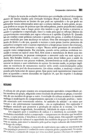 Com
preenderobehaviorísm
o 281
A lógica da teoria da evolução determina que a evolução cultural deva operar
dentro de limites fixados pela evolução biológica (Boyd e Richerson, 1985). Os
genes que estabelecem os limites do que pode ser aprendido e do que pode ser
reforçador foram selecionados antes que a cultura existisse. A curto prazo, as pes­
soas podem se ocupar de práticas que são reforçadoras, porém prejudiciais à saúde
0u à reprodução; mas a longo prazo elas tendem a agir de forma a preservar a
saúde e a promover a reprodução. Essa é a razão pela qual os reforços últimos do
comportamento controlado por regras referem-se à aptidão (Capítulo 8). Quando
há um conflito entre práticas culturais e aptidão dos genes, o conflito é eventual­
mente resolvido por uma mudança na cultura. Uma das mensagens implícitas na
lenda de Eslok é a de que, quando o sucesso a curto prazo (aceitar presentes de
estranhos) compete com o sucesso reprodutivo a longo prazo (morte das crianças),
então novas práticas (enunciar a regra “Nunca aceite presentes de estranhos”)
surgem como compensação. Por exemplo, quando certas práticas evoluíram tor­
nando o acesso ao açúcar mais fácil, bem como a manufatura de doces uma em­
preitada proveitosa, as pessoas começaram a consumir cada vez mais açúcar e
doces. Nos Estados Unidos, o custo a longo prazo desse hábito para a saúde da
população tornou-se aos poucos evidente, desenvolvendo-se então práticas como
escovar os dentes e usar substitutos do açúcar. Do mesmo modo, os perigos implí­
citos na existência de armamento nuclear estão sendo contrabalançados pelos
movimentos em prol do desarmamento. Em ultima análise, a mudança cultural é
guiada pelo bem-estar de nossos genes. Esse ponto será especialmente importante
para as questões a serem discutidas no Capítulo 14, que diz respeito à mudança
cultural intencional.
RESUMO
A cultura de um grupo consiste em comportamento aprendido compartilhado pe­
los membros do grupo, adquirido como resultado de pertencer ao grupo, e transmi­
tido de um membro do grupo a outro. A evolução da cultura acontece de maneira
análoga à modelagem do comportamento operante e à evolução genética - varia­
ção associada com transmissão seletiva. As unidades da seleção - as coisas que
variam e são seletivamente transmitidas - são os replicadores. Um replicador é
Qualquer entidade que promove a produção de cópias de si mesma. Um bom
replicador possui longevidade, fecundidade, fidelidade de cópia e eficácia.
Um requisito para. a existência de cultura é a existência da sociedade. Uma
Verdadeira sociedade inclui a cooperação - comportamento altruísta que beneficia
°utros, a curto prazo, e beneficia o altruísta, a longo prazo. Um segundo requisito
Para a existência de cultura é a capacidade dos membros do grupo de aprender uns
com os outros, pois essa é a maneira pela qual as traços culturais são transmitidos
a° longo do tempo.
Na evolução biológica, o conjunto de replicadores que todos os organismos de
unia população possuem é conhecido como conjunto gênico populacional. Na evolu-
cultural, o conjunto de traços que uma sociedade possui é chamado de conjunto
 