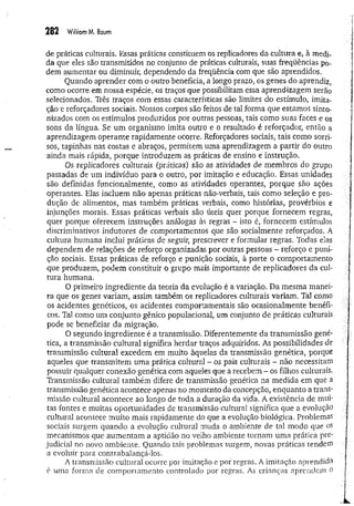 282 W
iiliomM. Baum
de práticas culturais. Essas práticas constituem os replicadores da cultura e, à medi­
da que eles são transmitidos no conjunto de práticas culturais, suas freqüências po­
dem aumentar ou diminuir, dependendo da freqüência com que são aprendidos.
Quando aprender com o outro beneficia, a longo prazo, os genes do aprendiz,
como ocorre em nossa espécie, os traços que possibilitam essa aprendizagem serão
selecionados. Três traços com essas características são limites do estímulo, imita-
ção e reforçadores sociais. Nossos corpos são feitos de tal forma que estamos sinto­
nizados com os estímulos produzidos por outras pessoas, tais como suas faces e os
sons da língua. Se um organismo imita outro e o resultado é reforçador, então a
aprendizagem operante rapidamente ocorre. Reforçadores sociais, tais como sorri­
sos, tapinhas nas costas e abraços, permitem uma aprendizagem a partir do outro
ainda mais rápida, porque introduzem as práticas de ensino e instrução.
Os replicadores culturais (práticas) são as atividades de membros do grupo
passadas de um indivíduo para o outro, por imitação e educação. Essas unidades
são definidas funcionalmente, como as atividades operantes, porque são ações
operantes. Elas incluem não apenas práticas não-verbais, tais como seleção e pro­
dução de alimentos, mas também práticas verbais, como histórias, provérbios e
injunções morais. Essas práticas verbais são úteis quer porque fornecem regras,
quer porque oferecem instruções análogas às regras - isto é, fornecem estímulos
discriminativos indutores de comportamentos que são socialmente reforçados. A
cultura humana inclui práticas de seguir, prescrever e formular regras. Todas elas
dependem de relações de reforço organizadas por outras pessoas - reforço e puni­
ção sociais. Essas práticas de reforço e punição Sdcíais, à parte o comportamento
que produzem, podem constituir o grupo mais importante de replicadores da cul­
tura humana.
O primeiro ingrediente da teoria da evolução é a variação. Da mesma manei­
ra que os genes variam, assim também os replicadores culturais variam. Tal como
os acidentes genéticos, os acidentes comportamentais são ocasionalmente benéfi­
cos. Tal como um conjunto gênico populacional, um conjunto de práticas culturais
pode se beneficiar da migração.
O segundo ingrediente é a transmissão. Diferentemente da transmissão gené­
tica, a transmissão cultural significa herdar traços adquiridos. As possibilidades de
transmissão cultural excedem em muito àquelas da transmissão genética, porque
aqueles que transmitem uma prática cultural - os pais culturais - não necessitam
possuir qualquer conexão genética com aqueles que a recebem - os filhos culturais.
Transmissão cultural também difere de transmissão genética na medida em que a
transmissão genética acontece apenas no momento da concepção, enquanto a trans­
missão cultural acontece ao longo de toda. a duração da vida. A existência de mui-
tas fontes e muitas oportunidades de transmissão cultural significa que a evolução
cultural acontece muito mais rapidamente do que a evolução biológica. Problemas
sociais surgem quando a evolução cultural muda o ambiente de tal modo que os
mecanismos que aumentam a aptidão no velho ambiente tornam uma prática pre­
judicial no novo ambiente. Quando tais problemas surgem, novas práticas tendem
a evoluir para contrabalançá-los.
A transmissão cultural ocorre por imitação e por regras. A imitação aprendida
é uma forma de comportamento controlado por regras. As crianças aprendem o
 