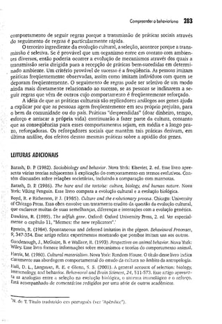 Com
preenderobehaviorism
o 283
comportamento de seguir regras porque a transmissão de práticas sociais através
do seguimento de regras é particularmente rápida.
O terceiro ingrediente da evolução cultural, a seleção, acontece porque a trans­
missão é seletiva. Se é provável que um organismo entre em contato com ambien­
tes diversos, então poderia ocorrer a evolução de mecanismos através dos quais a
transmissão seria dirigida para a recepção de práticas bem-sucedidas em determi­
nado ambiente. Um critério provável de sucesso é a freqüência. As pessoas imitam
práticas freqüentemente observadas, assim como imitam indivíduos com quem se
deparam freqüentemente. O seguimento de regras pode ser seletivo de um modo
ainda mais diretamente relacionado ao sucesso, se as pessoas se inclinarem a se­
guir regras que vêm de outros cujo comportamento é freqüentemente reforçado.
A idéia de que as práticas culturais são replicadores análogos aos genes ajuda
a explicar por que as pessoas agem freqüentemente em seu próprio prejuízo, para
o bem da comunidade ou do país. Práticas “desprendidas” (doar dinheiro, tempo,
esforço e arriscar a própria vida) continuarão a fazer parte da cultura, contanto
que as conseqüências para esses comportamentos sejam, em média e a longo pra­
zo, reforçadoras. Os reforçadores sociais que mantêm tais práticas derivam, em
última análise, dos efeitos dessas mesmas práticas sobre a aptidão dos genes.
UíTURÂS ADICIONAIS
Bàrásh;' D. P(1982). Sociobiology and behavior. Nova York: Elsevier, 2. ed. Esse livro apre­
senta várias teorias subjacentes à explicação do comportamento em termos evolutivos. Con­
tém discussões sobre relações societárias, incluindo a comparação com marmotas.
Barash, D. V
. (1986). The hare and the tortoise: culture, biology, and human nature. Nova
York: Viking Penguin. Esse livro compara a evolução cultural e a evolução biológica.
Boyd, R. e Richerson, P J. (1985). Culture and the evoludonaiy process. Chicago: University
of Chicago Press. Essa obra envolve um tratamento erudito da questão da evolução cultural,
que esclarece muitas de suas semelhanças, diferenças e interações com a evolução genética.
Dawkins, R. (1989). The selfish gene. Oxford: Oxford University Press, 2. ed. Ver especial­
mente o capítulo 11, “Memes: the new replicators”.1
Epstein, R. (1984). Spontaneous and deferred imitation in the pigeon. Behavioural Processes,
9, 347-354. Esse artigo relata experimentos mostrando que pombos imitam uns aos outros.
Goodenough, J., McGuire, B. e Wallace, R. (1993). Perspectives on animal behavior. Nova York:
Wiley. Esse livro fomece informações sobre mecanismos e teorias do comportamento animal.
Harris, M. (1980). Cultural materialism. Nova York: Random House. O título desse livro indica
claramente sua abordagem comportamental do estudo da cultura no âmbito da antropologia.
Hull, D. L., Langman, R. E. e Glenn, S. S. (2001]. A general account of selection: biology,
immunology, and behavior. Behavioral and Brain Sciences, 24, 511-573. Esse artigo apresen-
ta as analogias entre a seleção na evolução biológica, o sistema imunológico e o reforço.
Está acompanhado de comentários redigidos por uma série de outros acadêmicos.
de T. Título traduzido em português (ver "Apêndice”).
 