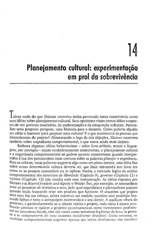 14
Planejamento cultural: experimentação
em prol da sobrevivência
T alvez nada do que Skinner escreveu tenha provocado tanta controvérsia como
suas idéias sobre planejamento cultural. Seus opositores viram nessas idéias o espec-.
tro de um governo totalitário, da padronização e da estagnação culturais. Parecia-
lhes um a proposta perigosa, uma fórmula para o desastre. Como poderia alguém
ser sábio o bastante para projetar um a cultura? E o que aconteceria às pessoas que
discordassem do projeto? Alimentando o fogo de tais objeções, Skinner escrevera
também sobre engenharia comportamental, o que soava ainda mais sinistro.
Embora algumas idéias behavioristas - sobre livre-arbítrio, mente e lingua­
gem, por exemplo - sejam verdadeiramente controversas, o planejamento cultural
e a engenharia comportamental só podem parecer controversos quando interpre­
tados à luz dos preconceitos mais comuns sobre as palavras planejar e engenharia.
Para os críticos, essas palavras sugerem algo como um plano mestre, uma idéia fixa
sobre como determinada cultura deveria ser, que fosse executada sem levar em
conta se as pessoas concordam ou se opõem. Porém, a extensão lógica da análise
comportamental dos conceitos de liberdade (Capítulo 9), governo (Capítulo 11) e
valores (Capítulo 12) não condiz com essa interpretação. As idéias expostas por
Skinner em Beyondfreedom and dignity e Walden Two, por exemplo, se assemelham
rnais ao processo de tentativa e erro, pelo qual engenheiros e planejadores passam
guando estão buscando criar um produto que funcione. O arquiteto que projeta
uma casa faz um esboço, talvez construa um modelo, examina esse protótipo bus*
cando falhas e testa o anteprojeto mostrando-o a seu cliente. A qualquer altura do
Processo, e particularmente se o cliente rejeita o projeto, tudo volta à estaca zero.
^oucas pessoas se opõem a projetos governamentais como treinamento profíssio-
ou incentivos fiscais; eles são vistos como tentativas legítimas de levar as pesso-
as a se comportarem de uma maneira socialmente desejável. Como veremos, os
Calistas comportamentais sugerem apenas que talvez devêssemos nos envolver
 
