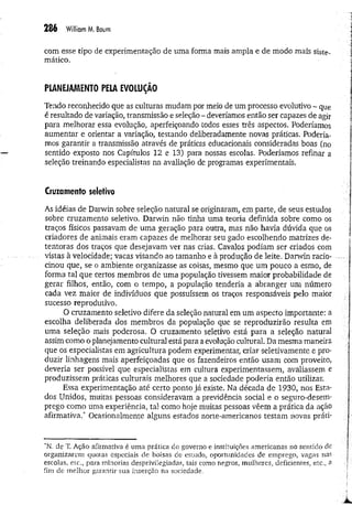 286 W
iiliamM
. Boum
com esse tipo de experimentação de uma forma mais ampla e de modo mais siste­
mático.
PIANEJAMENTO PELA EVOLUÇÃO
Tendo reconhecido que as culturas mudam por meio de um processo evolutivo - que
é resultado de variação, transmissão e seleção - deveríamos então ser capazes de agir
para melhorar essa evolução, aperfeiçoando todos esses três aspectos. Poderíamos
aumentar e orientar a variação, testando deliberadamente novas práticas. Podería­
mos garantir a transmissão através de práticas educacionais consideradas boas (no
sentido exposto nos Capítulos 12 e 13) para nossas escolas. Poderíamos refinar a
seleção treinando especialistas na avaliação de programas experimentais.
Cruzamento seletivo
As idéias de Darwin sobre seleção natural se originaram, em parte, de seus estudos
sobre cruzamento seletivo. Darwin não tinha uma teoria definida sobre como os
traços físicos passavam de uma geração para outra, mas não havia dúvida que os
criadores de animais eram capazes de melhorar seu gado escolhendo matrizes de­
tentoras dos traços que desejavam ver nas crias. Cavalos podiam ser criados com
vistas à velocidade; vacas visando ao tamanho e à produção de leite. Darwin racio-...
cinou que, se o ambiente organizasse as coisas, mesmo que um pouco a esmo, de
forma tal que certos membros de uma população tivessem maior probabilidade de
gerar filhos, então, com o tempo, a população tenderia a abranger um número
cada vez maior de indivíduos que possuíssem os traços responsáveis pelo maior
sucesso reprodutivo.
O cruzamento seletivo difere da seleção natural em um aspecto importante: a
escolha deliberada dos membros da população que se reproduzirão resulta em
uma seleção mais poderosa. O cruzamento seletivo está para a seleção natural
assim como o planejamento cultural está para a evolução cultural. Da mesma maneira
que os especialistas em agricultura podem experimentar, criar seletivamente e pro­
duzir linhagens mais aperfeiçoadas que os fazendeiros então usam com proveito,
deveria ser possível que especialistas em cultura experimentassem, avaliassem e
produzissem práticas culturais melhores que a sociedade poderia então utilizar.
Essa experimentação até certo ponto já existe. Na década de 1930, nos Esta­
dos Unidos, muitas pessoas consideravam a previdência social e o seguro-desen>
prego como uma experiência, tal como hoje muitas pessoas vêem a prática da ação
afirmativa/' Ocasionalmente alguns estados norte-americanos testam novas práti-
*N. de T. Ação afirmativa é uma prática do governo e instituições americanas no sentido de
organizarem quotas especiais de bolsas de estudo, oportunidades de emprego, vagas nas
escolas, etc., para minorias desprivilegiadas, tais como negros, mulheres, deficientes, etc., 'à
fim de melhor garantir sua inserção na sociedade.
 
