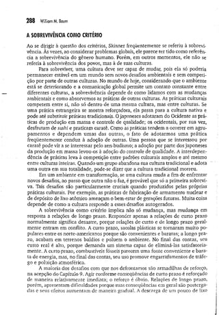 288 W
illiamM
. Baum
A SOBREVIVÊNCIA COMO CRITÉRIO
Ao se dirigir à questão dos critérios, Skinner freqüentemente se referiu à sobrevi­
vência. Às vezes, ao considerar problemas globais, ele parece ter tido como referên­
cia a sobrevivência do gênero humano. Porém, em outros momentos, ele não se
referia à sobrevivência dos povos, mas à de suas culturas.
Para sobreviver, um a cultura deve ser capaz de mudar, pois ela só poderia
permanecer estável em um mundo sem novos desafios ambientais e sem competi­
ção por parte de outras culturas. No mundo de hoje, considerando que o ambiente
está se deteriorando e a comunicação global permite um contato constante entre
diferentes culturas, a sobrevivência depende de como lidamos com as mudanças
ambientais e como absorvemos as práticas de outras culturas. As práticas culturais
competem entre si, não só dentro de uma mesma cultura, mas entre culturas. Se
um a prática estrangeira se mostra reforçadora, ela passa para a cultura nativa e
pode até substituir práticas tradicionais. O japoneses adotaram do Ocidente as prá­
ticas de produção em massa e controle de qualidade; os ocidentais, por sua vez,
desfrutam de sushi e praticam caratê. Como as práticas tendem a ocorrer em agru­
pam entos e dependem um as das outras, o fato de adotarm os um a prática
freqüentemente conduz à adoção de outras. Uma pessoa que se interessou por
caratê pode vir a se interessar pelo zen-budismo; a adoção por parte dos japoneses
da produção em massa levou-os à adoção do controle de qualidade. A interdepen­
dência de práticas leva à competição entre padrões culturais amplos e até mesmo
entre culturas inteiras. Quando um grupo abandona sua cultura tradicional e adota
uma outra em sua totalidade, pode-se dizer que a cultura tradicional morreu.
Em um ambiente em transformação, se uma cultura muda a fim de enfrentar
novos desafios, ao passo que outra não o faz, é provável que só a primeira sobrevi­
va. Tais desafios são particularmente cruciais quando produzidos pelas próprias
práticas culturais. Por exemplo, as práticas de fabricação de armamento nuclear e
de depósito de lixo atômico ameaçam o bem-estar de gerações futuras. Muita coisa
depende de como a culm ra responde a esses desafios autogerados.
A sobrevivência como critério implica não só mudança, mas m udança em
resposta a relações de longo prazo. Responder apenas a relações de curto prazo
normalmente significa desastre, porque relações de curto e de longo prazo geral-
mente entram em conflito. A curto prazo, sacolas plásticas se tornaram muito po­
pulares entre os norte-americanos porque são convenientes e baratas; a longo pra­
zo, acabam em terrenos baldios e poluem o ambiente. No final das contas, seu
custo real é alto, porque demanda um sistema capaz de eliminá-las satisfatoria­
mente. A curto prazo, combustíveis fósseis parecem um a fonte conveniente e bara­
ta de energia, mas, no final das contas, seu uso promove engarrafamentos de tráfe-
go e poluição atmosférica.
A maioria dos desafios com que nos defrontamos são armadilhas de reforço,
na acepção do Capítulo 9. Agir conforme conseqüências de curto prazo é reforçado
de m aneira relativamente imediata; o reforço é óbvio. Relações de longo prazo,
porém, apresentam dificuldades porque suas conseqüências em geral são posterga­
das e seus efeitos aum entam de maneira gradual. A descarga de um pouco de lixo
 