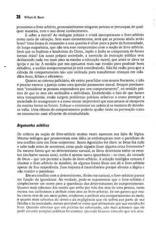 28 William M, Baum
possuímos o livre-arbítrio, presumivelmente ninguém precisa se preocupar, de qual­
quer maneira, com o uso desse conhecimento.
E sobre a moral? As teologias judaica e cristã incorporaram o livre-arbítrio
como meio de salvação. Sem esses ensinamentos, será que as pessoas ainda serão
boas? Uma forma de responder a essa questão é olhar para a parte da humanidade,
de longe majoritária, que não tem esse compromisso com a noção de livre-arbítrio.
Será que os budistas e hinduístas da China, Japão e índia se comportam de forma
menos ética? Em nossa própria sociedade, a ascensão da instrução pública vem
deslocando cada vez mais para as escolas a educação moral, que antes se dava na
igreja e no lar. À medida que nos apoiamos mais nas escolas para produzir bons
cidadãos, a análise comportamental já está contribuindo. Não há razão pará que a
ciência do comportamento não seja utilizada para transformar crianças em cida­
dãos bons, felizes e eficientes.
Quanto ao sistema judiciário, ele existe para lidar com nossos fracassos, e não
é preciso encarar a justiça como uma questão puramente moral. Sempre precisare­
mos “considerar as pessoas responsáveis por seu comportamento”, no sentido prá­
tico de que os atos são atribuídos a indivíduos. Estabelecido o fato de que houve
um a transgressão, então surgem problemas práticos relativos a como proteger a
sociedade do transgressor e a como tornar improvável que essa pessoa se comporte
da mesma forma no futuro. Colocar o criminoso na cadeia já se mostrou de duvido­
sa valia. Uma ciência do comportamento poderia ajudar tanto na prevenção como
no tratamento mais eficiente da criminalidade.
Argumentos estéticos
Os críticos da noção de livre-arbítrio muitas vezes apontam sua falta de lógica.
Mesmo teólogos que promoveram essa idéia se embaraçaram com o paradoxo de
seu conflito com um Deus onipotente. Santo Agostinho foi claro: se Deus faz tudo
e sabe tudo antes de acontecer, como pode alguém fazer alguma coisa livremente?
Da mesma forma que no determinismo natural, se Deus determina todos os even­
tos (inclusive nossos atos), então é apenas nossa ignorância - no caso, da vontade
de Deus - que nos permite a ilusão do livre-arbítrio. A solução teológica comum é
chamar o livre-arbítrio de mistério; de alguma forma Deus nos dá o livre-arbítrio
apesar de Sua onipotência. Essa resposta é insatisfatória porque afronta a lógica e
não resolve o paradoxo.
Em seu conflito com o determinismo, divino ou natural, o livre-arbítrio parece
ser função da ignorância. Na verdade, pode-se argum entar que o. livre-arbítrio é
simplesmente um nome para a ignorância dos determinantes do comportamento.
Quanto mais sabemos das razões que estão por trás dos atos de um a pessoa, tanto
menos nos inclinamos a atribuir esses atos ao livre-arbítrio. Se um garoto que rou­
ba carros vem de um meio pobre, tendemos a atribuir seu comportamento ao meio,
e quanto mais sabemos do abuso e da negligência que ele sofreu por parte de sua
família e da sociedade, menos provável se torna que afirmemos que sua escolha foi
livre. Quando sabemos que um político foi subornado, não mais achamos que ele
pode assumir posições políticas livremente. Quando ficamos sabendo que um artis­
 