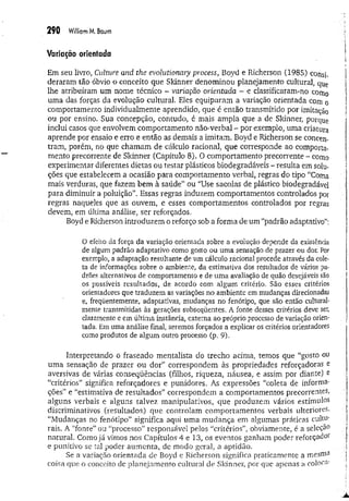 290 W
illiamM
. Baum
Variação orientada
Em seu livro, Culture and the evolutionaiy process, Boyd e Richerson (1985) consi­
deraram tão óbvio o conceito que Sldnner denominou planejamento cultural, qUç
lhe atribuíram um nome técnico - variação orientada - e classificaram-no como
uma das forças da evolução cultural. Eles equiparam a variação orientada com o
comportamento individualmente aprendido, que é então transmitido por imitação
ou por ensino. Sua concepção, contudo, é mais ampla que a de Sldnner, porque
inclui casos que envolvem comportamento não-verbal - por exemplo, uma criatura
aprende por ensaio e erro e então as demais a imitam. Boyd e Richerson se concen­
tram, porém, no que chamam de cálculo racional, que corresponde ao comporta­
mento precorrente de Sldnner (Capítulo 8). O comportamento precorrente - como
experimentar diferentes dietas ou testar plásticos biodegradáveis - resulta em solu­
ções que estabelecem a ocasião para comportamento verbal, regras do tipo '‘Coma
mais verduras, que fazem bem à saúde” ou ‘'Use sacolas de plástico biodegradável
para diminuir a poluição”. Essas regras induzem comportamentos controlados por
regras naqueles que as ouvem, e esses comportamentos controlados por regras
devem, em última análise, ser reforçados.
Boyd e Richerson introduzem o reforço sob a forma de um “padrão adaptativo”;
O efeito da força da variação orientada sobre a evolução depende da existência
de algum padrão adaptativo como gosto ou uma sensação de prazer ou dor. Por
exemplo, a adaptação resultante de um cálculo racional procede através da cole­
ta de informações sobre o ambiente, da estimativa dos resultados de vários pa­
drões alternativos de comportamento e de uma avaliação de quão desejáveis são
os possíveis resultados, de acordo com algum critério. São esses critérios
orientadores que traduzem as variações no ambiente em mudanças direcionadas
e, freqüentemente, adaptativas, mudanças no fenótipo, que são então cultural­
mente transmitidas às gerações subseqüentes. A fonte desses critérios deve ser,
claramente e em última instância, externa ao próprio processo de variação orien­
tada. Em uma análise final, seremos forçados a explicar os critérios orientadores
como produtos de algum outro processo (p. 9).
Interpretando o fraseado mentalista do trecho acima, temos que “gosto ou
uma sensação de prazer ou dor” correspondem às propriedades reforçadoras e
aversivas de várias conseqüências (filhos, riqueza, náusea, e assim por diante) e
“critérios” significa reforçadores e punidores. As expressões “coleta de informa-
ções” e “estimativa de resultados” correspondem a comportamentos precorrentes,
alguns verbais e alguns talvez manipulativos, que produzem vários estímulos
discriminativos (resultados) que controlam comportamentos verbais ulteriores.
“Mudanças no fenótipo” significa aqui uma mudança em algumas práticas cultu­
rais. A “fonte” ou “processo” responsável pelos “critérios”, obviamente, é a seleção
natural. Como já vimos nos Capítulos 4 e 13, os eventos ganham poder reforçadoi
e punitivo se tal poder aumenta, de modo geral, a aptidão.
Se a variação orientada de Boyd e Richerson significa praticamente a mesma
coisa que o conceito de planejamento cultural de Sldnner, por que apenas a coloca-
 