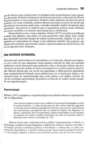 Compreender obehaviorismo 291
cão de Skinner gera controvérsias? A principal razão provavelmente é que enquan­
to á discussão de Boyd e Richerson é estritamente descritiva, a discussão de Skinner
freq ü en tem en te se torna prescritiva. Embora ambos indiquem um processo que já
acontece em nossa sociedade, somente Skinner prossegue ao ponto de insistir que
deveríamos incrementar ainda mais a variação orientada e fazê-lo de maneira mais
sistem ática. Isso provoca o medo de que os especialistas ganhem muita influência
em nossa sociedade e se tornem uma ameaça para a democracia.
Respondendo a essa e outras objeções, Skinner (1971) em geral concorda que
o medo seja legítimo, mas insiste em uma perspectiva mais ampla. Uma cultura
bem planejada incluiria relações de reforço (contracontrole; Capítulo 11) que im­
pediriam os especialistas de chegar a essa influência indevida. Sua proposta, que
chamou de sociedade experimental, incluía a experimentação em várias frentes, não
só em algumas áreas limitadas.
UMA SOCIEDADE EXPERIMENTAI
Temendo pela sobrevivência da humanidade e da civilização, Skinner preocupava-
se com o fato de que adaptamos nossas práticas culturais de lidar com questões
ambientais muito lentamente para podermos evitar a destruição. Práticas que fun­
cionaram no passado podem se tornar mai-adaptativas e podem requerer substitui-
çâo. Skinner propôs que, em vez de nos agarrarmos a velhas práticas, deveríamos
estar constantemente testando novas práticas para ver se funcionam melhor, e de-
: veríamos fazer da experimentação com novas práticas uma prática cultural. Em
vez de sociedade experimenta?, ele poderia na verdade ter usado o termo socieda­
de em experimentação.
Experimentação
Skinner (1971) comparou a experimentação com práticas culturais à experimenta­
ção no laboratório:
Uma cultura se parece muito com o ambiente experimental empregado na análi­
se comportamental. (...) Uma criança nasce em uma cultura como um organismo
é colocado em um ambiente experimental. Planejar uma cultura é como planejar
um experimento; contingências [isto é, relações de reforço] são dispostas e os
efeitos, registrados. Em um experimento, estamos interessados no que acontece,
ao planejar uma cultura, estamos interessados em saber se funcionará. Essa é a
diferença entre ciência e tecnologia (p. 153).
Skinner indica aqui a diferença entre a análise comportamental, a ciência, e a
^enologia comportamental. Enquanto o objetivo da ciência é somente entender, a
tecnologia procura resultados práticos. A tecnologia e a ciência são, em parte, mu­
dam ente dependentes: a ciência explica por que certas práticas podem funcionar,
e a tecnologia empurra a ciência para descobrir práticas que de fato funcionem.
 
