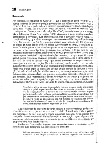 252 W
ilÜamM. Baum
Democracia
Por exemplo, especulamos no Capítulo 11 que a democracia pode ser superior a
outros sistemas de governo porque proporciona aos cidadãos um maior contra-
controle. Essa teoria pode indicar o caminho a ulteriores aperfeiçoamentos do pro­
cesso democrático. Em um artigo intitulado “From candidate to criminal: the
contingencies of corruption in elected public office”, os analistas comportamentais
Mark Goldstein e Henry Pennypacker (1998) discutiram a maior ameaça singular à
democracia: a corrupção. Eles argumentaram que a corrupção ocorre porque as
relações de reforço que afetam o comportamento dos candidatos que disputam um
cargo diferem das relações de reforço que afetam o comportamento dos ocupantes
de cargos públicos depois que são eleitos. Ao concorrer ao cargo, o candidato le­
vanta fundos e ganha votos através da promessa de que representará os interesses
do povo, de que m udará práticas governamentais ineficazes e de que dará ouvidos
às necessidades dos eleitores. Depois de ser eleita, a pessoa então está sujeita a um
novo e quase irresistível conjunto de relações de reforço: grupos específicos com
grande poder econômico oferecem presentes e contribuições se o eleito tomar de­
cisões a seu favor, ao mesmo tempo que outros ocupantes de cargos públicos o
encorajam a aceitar as doações. Na esfera nacional, um deputado ou um senador
subitamente se torna objeto da ação de lobistas que apontam para a necessidade de
fazer uma grande caixa de campanha quando chega a época de disputar a reelei­
ção. Na esfera local, relações similares ocorrem, mesmo que os valores sejam mais
baixos, porque empreendedores e negócios demandam concessões oficiais e servi­
ços especiais. Seus representantes levam os ocupantes dos cargos para jantar, ofe­
recem entradas para competições esportivas e viagens de férias. Goldstein e
Pennypacker (1998) descrevem a situação de um indivíduo denominado Amistoso:
O candidato vivenciou uma rica agenda de contatos pessoais, apoio, alimentação
e respostas públicas positivas de cabos eleitorais. A maior parte disso cessa de­
pois da eleição, tornando o detentor do cargo extremamente suscetível a quais­
quer outros reforçadores. Os que procuram obter tratamento favorável (isto é, os
que corromperiam Amistoso) estão mais do que prontos para entrar em cena e •
preencher o vazio de reforçadores com um sistema de contingências próprio.
Eles são habilitados nas técnicas de seleção de reforçadores e modelagem. Em
breve, Amistoso terá um novo repertório (p. 6-7).
A sucumbência do ocupante do cargo ao novo e poderoso reforço poderia ser
remediada nas urnas, quando se repetisse o período eleitoral, mas então o proble-
ma permanece, de que um a outra pessoa sucumbirá mais uma vez à mesma mu­
dança de relações de reforço. Uma solução para a corrupção requer algumas mu­
dançasno relacionamento entre o ocupante do cargo público e os eleitores, que .
proporcionem mais contracontrole.
Goldstein e Pennypacker sugerem uma alternativa para representantes eleitos i
localmente. Eles descrevem sua proposta desta maneira: I
l
r
Todos os ocupantes de cargos eletivos estariam sujeitos a um plebiscito a cada f
aniversário de sua eleição, Anualmente, os eleitores responderiam um a q u e s tã o j
 