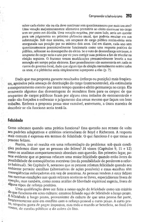 Com
preenderobehaviorism
o 293
sobre cada eleito: ele ou ela deve continuar sem questionamento por mais um ano?
Uma votação majoritariamente afirmativa permitiria ao eleito continuar no cargo
sem ser posto em dúvida. Uma votação negativa, por outro íado, seria um convite
para um julgamento no próximo plebiscito anual, que poderia resultar em sua
substituição. Sob esse sistema, um ocupante de cargo público recém-eleito teria
assegurada sua posição por no mínimo dois anos. Daí em diante, cada ano sem
questionamentos presumivelmente funcionaria como uma resposta positiva do
público, referente ao desempenho do eleito. Se o voto de desconfiança ocorresse, o
ocupante do cargo teria o ano por vir para corrigir suas práticas a fim de triunfar na
eleição seguinte. O fracasso nessas modificações presumivelmente levaria a sua
remoção em tempo pelos eleitores. Esse procedimento não aumentaria em nada os
custos do governo local, dado que algum tipo de eleição normalmente ocorre todos
os anos, e o plebiscito seria simplesmente superposto a elas (p. 7).
Dado que sua proposta garante resultados (reforço ou punição) mais freqüen­
tes, apoiados pela ameaça de destituição do cargo (contracontrole), ela estimularia
ó comportamento correto por tanto tempo quanto o eleito permaneça no cargo. Ela
removeria algumas das desvantagens de mandatos fixos para os cargos: de que
ocupantes de cargos públicos ficam por alguns anos isolados do contracontrole e
então são forçados a enfrentar o julgamento das urnas mesmo que façam um bom
trabalho. Embora a proposta possa soar razoável, entretanto, a única maneira de
descobrir se ela funciona seria testá-la.
Felicidade
Como sabemos quando um a prática funciona? Essa questão nos remete de volta
' aos padrões adaptativos e critérios orientadores de Boyd e Richerson. A resposta
mais comum é expressa em termos de felicidade. O que funciona é o que torna as
pessoas felizes.
Porém, isso só resulta em uma reformulação do problema: sob quais condi-
: ções podemos dizer que as pessoas são felizes? Já vimos (Capítulos 9, 11 e 12)
como os analistas comportamentais abordam essa questão. Em primeiro lugar, pa­
rece evidente que as pessoas relatam uma maior felicidade quando estão livres da
possibilidade de conseqüências aversivas (ou da possibilidade de perderem o refor­
ço habitual). No Capítulo 9, notamos que as pessoas relatam felicidade quando seu
arnbiente permite escolhas (alternativas de ações possíveis) e essas escolhas têm
conseqüências reforçadoras em vez de aversivas. As pessoas tendem a estar felizes
nas mesmas condições nas quais relatam sentirem-se livres, especialmente livres de
coerção, mas também, como nossa análise de liberdade espiritual sugeriu, livres de
^guns tipos de reforço positivo.
Uma qualificação deve ser feita a nossa opção de felicidade como um critério
que funciona em uma cultura: estamos falando aqui de felicidade a longo prazo,
y felicidade a longo prazo, proveniente da cultura de que uma pessoa faz parte,
reqüentemente está em conflito com o reforço pessoal a curto prazo. A curto pra-
°> ninguém gosta de pagar impostos, mas todo o mundo se beneficia, ao final das
c°utas, de escolas públicas e da coleta do lixo.
 