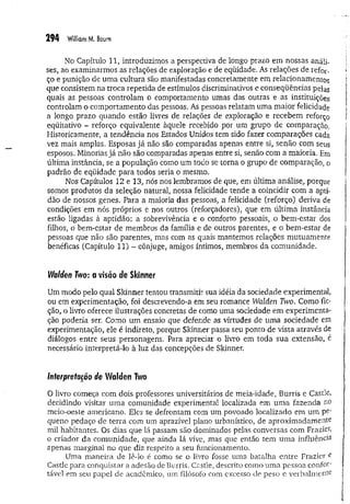 294 W
illiamM. Baum
No Capítulo 11, introduzimos a perspectiva de longo prazo em nossas análi­
ses, ao examinarmos .as relações de exploração e de eqüidade. As relações de refor­
ço e punição de uma cultura são manifestadas concretamente em relacionamentos
que consistem na troca repetida de estímulos discriminativos e conseqüências pelas
quais as pessoas controlam o comportamento umas das outras e as instituições
controlam o comportamento das pessoas. As pessoas relatam uma maior felicidade
a longo prazo quando estão livres de relações de exploração e recebem reforço
eqüitativo - reforço equivalente àquele recebido por um grupo de comparação.
Historicamente, a tendência nos Estados Unidos tem sido fazer comparações cada
vez mais amplas. Esposas já não são comparadas apenas entre si, senão com seus
esposos. Minorias já não são comparadas apenas entre si, senão com a maioria. Em
última instância, se a população como um todo se torna o grupo de comparação, o
padrão de eqüidade para todos seria o mesmo.
Nos Capítulos 12 e 13, nós nos lembramos de que/em última análise, porque
somos produtos da seleção natural, nossa felicidade tende a coincidir com a apti­
dão de nossos genes. Para a maioria das pessoas, a felicidade (reforço) deriva de
condições em nós próprios e nos outros (reforçadores), que em última instância
estão ligadas à aptidão: a sobrevivência e o conforto pessoais, o bem-estar dos
filhos, o bem-estar de membros da família e de outros parentes, e o bem-estar de
pessoas que não são parentes, mas com as quais mantemos relações mutuamente
benéficas (Capítulo 11) - cônjuge, amigos íntimos, membros da comunidade.
Walden Two: a visão de Skinner
Um modo pelo qual Sldnner tentou transmitir sua idéia da sociedade experimental,
ou em experimentação, foi descrevendo-a em seu romance Walden Two. Como fic­
ção, o livro oferece ilustrações concretas de como uma sociedade em experimenta­
ção poderia ser. Como um ensaio que defende as virtudes de uma sociedade em
experimentação, ele é indireto, porque Skinner passa seu ponto de vista através de
diálogos entre seus personagens. Para apreciar o livro em toda sua extensão, é
necessário interpretá-lo à luz das concepções de Skinner.
Interpretação de Walden Two
O livro começa com dois professores universitários de meia-idade, Burris e Castle,
decidindo visitar uma comunidade experimental localizada em uma fazenda no
meio-oeste americano. Eles se defrontam com um povoado localizado em um pe‘
queno pedaço de terra com um aprazível plano urbanístico, de aproximadamente
mil habitantes. Os dias que lá passam são dominados pelas conversas com Frazier,
o criador da comunidade, que ainda lá vive, mas que então tem uma influência
apenas marginal no que diz respeito a seu funcionamento.
Uma maneira de lê-lo é como se o livro fosse uma batalha entre Frazier e
Castle para conquistar a adesão de Burris. Castle, descrito como uma pessoa confoí'
tável em seu papel de acadêmico, um filósofo com excesso de peso e verbalmente
 