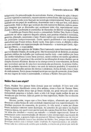 Com
preenderobehaviorism
o 295
beligerante, é a personificação do mentalismo. Frazier, o homem de ação, é descri­
to como vigoroso e combativo, excessivamente autoconfiante. Ele representa a espe­
rança em um mundo novo baseado na tecnologia comportamental. Burris, pouco à
vontade em seu papel de acadêmico, descontente com a vida que leva, está aberto
à persuasão. Pode-se dizer que nenhum dos três representa Skinner, embora possa­
mos imaginar que as discussões que acontecem entre eles, especialmente entre
Frazier e Burris, poderiam se assemelhar às discussões de Skinner consigo próprio.
À medida que Frazier lhes mostra a comunidade Walden Two, Burris e Castle
conhecem os vários aspectos daquela cultura, suas práticas relativas à economia,
governo, educação, casamento e lazer. Frazier explica que as práticas são baseadas
em princípios com portam entais. Castle aponta problemas e usa argumentos
mentalistas que Frazier refuta. Burris vacila. Uma após a outra, as objeções à idéia
de uma sociedade em experimentação são levantadas - a maioria por Castle, algu­
mas por Burris - e respondidas.
Cada um dos aspectos de Walden Two é retratado como funcionando melhor
que nos Estados Unidos, de modo geral. Não há necessidade de dinheiro; as pessoas
ganham créditos de trabalho por realizarem tarefas úteis - mais créditos por hora
em tarefas trabalhosas (como lavar janelas), menos créditos em tarefas agradáveis
(como ensinar). O governo é tão sensível às manifestações de seus cidadãos que as
eleições ficaram obsoletas. Ensina-se às crianças como se auto-educarem, de forma
que necessitam apenas de um a leve orientação dos professores. As pessoas desfru­
tam de períodos enormes de lazer e os usam de maneira produdva. O vestuário é
variado. As interações sociais são diretas e carinhosas. Acima de tudo, todo o mun­
do está contente. Burris passa eventualmente por um tipo de conversão, deixa Castle
em sua viagem de volta à universidade, e retorna a Walden Two para ficar.
Walden Two é uma utopia?
Claro, Walden Two parece bom demais para ser verdade. O livro tem sido
freqüentemente classificado como obra utópica, como o livro de Thomas More,
Utopia. Várias ficções desse tipo já foram escritas, em geral versando sobre uma
comunidade pequena e isolada, onde a vida é de longe muito melhor do que no
mundo em que vivemos. Sob um ponto de vista superficial, Walden Two se encaixa
nesse modelo.
Skinner, porém, negou que o livro fosse utópico, afirmando que pretendia
descrever a idéia básica de uma sociedade experimental (em experimentação). Os
detalhes concretos da economia, do governo, da vida social, e assim por diante
foram incluídos somente como ilustração. Ao contrário do que ocorre em ficções
utópicas típicas, nas quais esses pormenores são o ponto focal do livro, Walden Two
’
vai além dos detalhes e mostra um método - o método experimental. Tomar os
Pormenores como recomendações de Skinner é uma interpretação equivocada do
livro, Na verdade, a própria lógica da postura de Skinner impediria que ele tivesse
Qualquer idéia definida acerca dos detalhes de Walden Iwo, porque esses detalhes
deveriam evoluir com o tempo como resultado de experimentação e de seleção.
Quern sabe se o sistema de crédito por trabalho, o sistema de governo por meio de
 