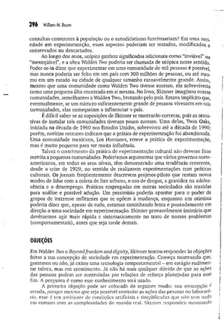296 W
illiomM. Boum
consultas constantes à população ou o autodidatismo funcionariam? Em um a soci­
edade em experimentação, esses aspectos poderiam ser testados, modificados e
conservados ou descartados.
Ao longo dos anos, utópico ganhou significados adicionais como “inviável” ou
“inexeqüível”, e a obra Walden Two poderia ser chamada de utópica nesse sentido.
Poder-se-ia dizer que experimentar em uma comunidade de mil pessoas é possível,
mas nunca poderia ser feito em um país com 300 milhões de pessoas, ou até mes­
mo em um estado ou cidade de qualquer tamanho razoavelmente grande. Assim,
mesmo que uma comunidade como Walden Two tivesse sucesso, ela sobreviveria
como uma pequena ilha encerrada em si mesma. No livro, Skinner imaginou outras
comunidades, semelhantes a Walden Two, brotando pelo país. Estava implícito que,
eventualmente, se um número suficientemente grande de pessoas vivessem em tais
comunidades, elas começariam a influenciar o país.
É difícil saber se as suposições de Skinner se mostrarão corretas, pois as tenta­
tivas de instalar tais comunidades tiveram pouco sucesso. Uma delas, Twin Oaks,
iniciada na década de 1960 nos Estados Unidos, sobreviveu até a década de 1990;
porém, notícias recentes indicam que a prática de experimentação foi abandonada.
Uma comunidade mexicana, Los Horcones, reteve a prática de experimentação,
mas é muito pequena para ter muita influência.
Talvez o crescimento da prática de experimentação cultural não devesse ficar
restrita a pequenas comunidades. Poderíamos argumentar que vários governos norte-
americanos, em todos os seus níveis, têm demonstrado uma tendência crescente,
desde a crise de 1929, no sentido de realizarem experimentações com práticas
culturais. Os jornais freqüentemente descrevem projetos-piloto que testam novos
modos de lidar com a coleta de lixo urbano, o uso de drogas, a gravidez na adoles­
cência e o desemprego. Práticas empregadas em outras sociedades são trazidas
para análise e possível adoção. Um pessimista poderia apontar para o poder de
grupos de interesse militantes que se opõem à mudança, enquanto um otimista
poderia dizer que, apesar de tudo, estamos caminhando lenta e pausadam ente em
direção a uma sociedade em experimentação. Skinner provavelmente insistiria que
devêssemos agir mais rápida e sistematicamente no trato de nossos problemas
(comportamentais), antes que seja tarde demais,
OBJEÇÕES
Em Walden Two e Beyondfi-eedom and dignity, Skinner tentou responder às objeções
feitas a sua concepção de sociedade em experimentação. Começa mostrando que,
gostemos ou não, já existe uma tecnologia comportamental - em estágio rudimen­
tar talvez, mas em crescimento. Já não há mais qualquer dúvida de que as ações
das pessoas podem ser controladas por relações de reforço planejadas para esse
fim. A pergunta é como esse conhecimento será usado.
A primeira objeção pode ser colocada do seguinte modo: sua concepção é
errada, porque mesmo que seja possível controlar as ações das pessoas no laborató­
rio, esse é um ambiente de condições artificiais e simplificadas que não tem nada
em comum com as complexidades do mundo real. Sldnner respondeu m ostrando
 