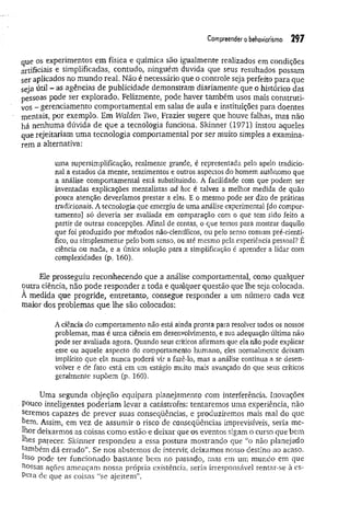 Com
preenderobehaviorism
o 297
que os experimentos em física e química são igualmente realizados em condições
artificiais e simplificadas, contudo, ninguém duvida que seus resultados possam
ser aplicados no mundo real. Não é necessário que o controle seja perfeito para que
seja útil - as agências de publicidade demonstram diariamente que o histórico das
pessoas pode ser explorado. Felizmente, pode haver também usos mais construti-
vos - gerenciamento comportamental em salas de aula e instituições para doentes
mentais, por exemplo. Em Walden Two, Frazier sugere que houve falhas, mas não
há nenhuma dúvida de que a tecnologia funciona. Skinner (1971) instou aqueles
que rejeitariam um a tecnologia comportamental por ser muito simples a examina­
rem a alternativa:
uma supersimplificação, realmente grande, é representada pelo apelo tradicio-
nai a estados da mente, sentimentos e outros aspectos do homem autônomo que
a análise comportamental está substituindo. A facilidade com que podem ser
inventadas explicações mentalistas ad hoc é talvez a melhor medida de quão
'pouca atenção deveríamos prestar a elas. E o mesmo pode ser dito de práticas
tradicionais. A tecnologia que emergiu de uma análise experimental fdo compor­
tamento] só deveria ser avaliada em comparação com o que tem sido feito a
partir de outras concepções, Afinal de contas, o que temos para mostrar daquilo
que foi produzido por métodos não-científicos, ou pelo senso comum pré-cíentí-
fico, ou simplesmente pelo bom senso, ou até mesmo pela experiência pessoal? É
ciência ou nada, e a única solução para a simplificação é aprender a lidar com
complexidades (p, 160).
Ele prosseguiu reconhecendo que a análise comportamental, como qualquer
outra ciência, não pode responder a toda e qualquer questão que lhe seja colocada.
A medida que progride, entretanto, consegue responder a um número cada vez
maior dos problemas que lhe são colocados:
A ciência do comportamento não está ainda pronta para resolver todos os nossos
problemas, mas é uma ciência em desenvolvimento, e sua adequação última não
pode ser avaliada agora, Quando seus críticos afirmam que ela não pode explicar
esse ou aquele aspecto do comportamento humano, eles normalmente deixam
implícito que ela nunca poderá vir a fazê-lo, mas a análise continua a se desen­
volver e de fato está em um estágio muito mais avançado do que seus críticos
geralmente supõem (p. 160).
Uma segunda objeção equipara planejamento com interferência. Inovações
Pouco inteligentes poderiam levar a catástrofes: tentaremos uma experiência, não
seremos capazes de prever suas conseqüências, e produziremos mais mal do que
bem. Assim, em vez de assumir o risco de conseqüências imprevisíveis, seria me­
lhor deixarmos as coisas como estão e deixar que os eventos sigam o curso que bem
lhes parecer. Skinner respondeu a essa postura mostrando que “o não planejado
também dá errado”. Se nos abstemos de intervir, deixamos nosso destino ao acaso.
Isso pode ter funcionado bastante bem no passado, mas em um mundo em que
bossas ações ameaçam nossa própria existência, seria irresponsável sentar-se à es-
Pera de que as coisas “se ajeitem”.
 